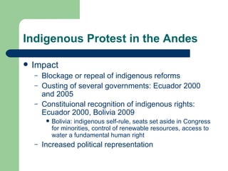 Indigenous Protest in the Andes Impact Blockage or repeal of indigenous reforms Ousting of several governments: Ecuador 2000 and 2005 Constituional recognition of indigenous rights: Ecuador 2000, Bolivia 2009 Bolivia: indigenous self-rule, seats set aside in Congress for minorities, control of renewable resources, access to water a fundamental human right Increased political representation 