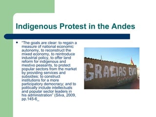 Indigenous Protest in the Andes “ The goals are clear: to regain a measure of national economic autonomy, to reconstruct the mixed economy, to reintroduce industrial policy, to offer land reform for indigenous and mestivo peasants, to protect popular sectors from the market by providing services and subsidies; to construct institutions for a more participatory democracy; and to politically include intellectuals and popular sector leaders in his administration” (Silva, 2009, pp.145-6_ 