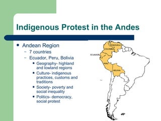 Indigenous Protest in the Andes Andean Region 7 countries Ecuador, Peru, Bolivia Geography- highland and lowland regions Culture- indigenous practices, customs and traditions Society- poverty and social inequality Politics- democracy, social protest 