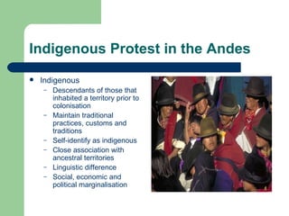 Indigenous Protest in the Andes Indigenous Descendants of those that inhabited a territory prior to colonisation Maintain traditional practices, customs and traditions Self-identify as indigenous Close association with ancestral territories Linguistic difference Social, economic and political marginalisation 