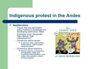 Indigenous protest in the Andes Neoliberalism Theory that has dominated policy-making in developed and developing world since 1980s Economic crisis: low growth, high inflation, high unemployment Consensus about causes Excessive state intervention, trade unions, anachronistic social practices Consensus about solutions Market reforms: privatisation, deregulation, trade and investment liberalisation; curb trade union powers, extend private property 