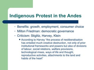 Indigenous Protest in the Andes Benefits: growth, employment, consumer choice Milton Friedman: democratic governance Criticism: Stiglitz, Harvey, Klein According to Harvey “the process of neoliberalisation has entailed much creative destruction, not only of prior institutional frameworks and powers but also of divisions of labour, social relations, welfare provisions, technological mixes, ways of life and thought, reproductive activities, attachments to the land and habits of the heart”  