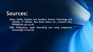 Sources:
Alata, Caslib, Pawilen and Serafica. Science Technology and
Society, 1st Edition, Rex Book Store, Inc., Quezon City,
Philippines, pp. 42-46.
IIRR, Philippines, 1996: Recording and using indigenous
knowledge: A manual.
 