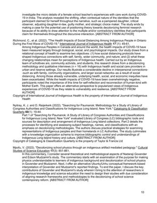 10
investigate the micro details of a female school teacher's experiences with care work during COVID-
19 in India. The analysis revealed the shifting, often contextual nature of the identities that the
participant claimed for herself throughout the narrative, such as a pampered daughter, critical
observer, adjusting daughter-in-law, guilty mother, and strategic choice maker. The study ends by
making a case for the potential use of positioning theory towards decolonizing feminist research
because of its ability to draw attention to the multiple and/or contradictory identities that participants
claim for themselves throughout the discursive interaction. [ABSTRACT FROM AUTHOR]
Richmond, C., et al. (2022). "The Health Impacts of Social Distancing Among Indigenous People in Ontario
During the First Wave of COVID-19." International Journal of Indigenous Health 17`(1): 49-61.
Among Indigenous Peoples in Canada and around the world, the health impacts of COVID-19 have
been measured largely through biological, social, and psychological impacts. Our study draws from a
relational concept of health to examine two objectives: (1) how social distancing protocols have
shaped Indigenous connections with self, family, wider community, and nature; and (2) what these
changing relationships mean for perceptions of Indigenous health. Carried out by an Indigenous
team of scholtives ars, community activists, and students, this research draws from a decolonizing
methodology and qualitative interviews (n = 16) with Indigenous health and social care providers in
urban and reserve settings. Our results illustrate a considerable decline in interpersonal connections-
-such as with family, community organizations, and larger social networks--as a result of social
distancing. Among those already vulnerable, underlying health, social, and economic inequities have
been exacerbated. While the health impacts of COVID-19 have been overwhelmingly negative,
participants noted the importance of this time for self-reflection and reconnection of human-kind with
Mother Earth. This paper offers an alternative perspective to popularized views of Indigenous
experiences of COVID-19 as they relate to vulnerability and resilience. [ABSTRACT FROM
AUTHOR]
Copyright of International Journal of Indigenous Health is the property of International Journal of Indigenous
Health
Nyitray, K. J. and D. Reijerkerk (2022). "Searching for Paumanok: Methodology for a Study of Library of
Congress Authorities and Classifications for Indigenous Long Island, New York." Cataloging & Classification
Quarterly 60(1): 19-44.
Part 1 of "Searching for Paumanok: A Study of Library of Congress Authorities and Classifications
for Indigenous Long Island, New York" evaluated Library of Congress (LC) bibliographic tools and
sources for description and arrangement of Indigenous Long Island collections. Part 2 details the
processes for identifying and assessing subject headings, names, and classifications with an
emphasis on decolonizing methodologies. The authors discuss practical strategies for examining
representations of Indigenous peoples and their homelands in LC Authorities. The study culminates
with a knowledge organization schema to improve bibliographic control and understandings of
Indigenous Long Island history and culture. [ABSTRACT FROM AUTHOR]
Copyright of Cataloging & Classification Quarterly is the property of Taylor & Francis Ltd
Mpofu, V. (2022). "Decolonizing school physics through an indigenous artifact mediated pedagogy." Cultural
Studies of Science Education 17(3): 851-861.
In this commentary, I consider several theoretical and methodological aspects of Nadaraji Govender
and Edson Mudzamiri's study. The commentary starts with an examination of the purpose for making
physics understandable to learners of indigenous background and decolonization of school physics
in Govender and Mudzamiri. Next, I offer an alternative Ubuntu/Unhu conceptual framework-based
interpretation of Govender and Mudzamiri's reported findings. To end the paper, I discuss the key
contributions of Govender and Mudzamiri's study wherein I bring to the attention of researchers in
indigenous knowledge and science education the need to design their studies with due consideration
of aligning research frameworks and methodologies to the decolonizing of school science
contemporary reform. [ABSTRACT FROM AUTHOR]
 