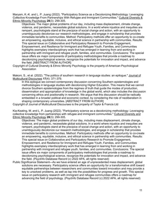 11
Maryam, K.-K. and L. P. Juang (2022). "Participatory Science as a Decolonizing Methodology: Leveraging
Collective Knowledge From Partnerships With Refugee and Immigrant Communities." Cultural Diversity &
Ethnic Minority Psychology 28(3): 299-305.
Objectives: The major global problems of our day, including mass displacement, climate change,
violence, and pandemic, necessitate global solutions. In a world where injustice and inequities are
rampant, psychologists stand at the precipice of social change and action, with an opportunity to
unambiguously decolonize our research methodologies, and engage in scholarship that provides
immediate benefits to communities. Method: Participatory methods offer an opportunity to co-create
an empowering, equitable, inclusive, and ethical science in partnership with communities. Results:
This special issue on Collaborative and Participatory Research to Promote Engagement,
Empowerment, and Resilience for Immigrant and Refugee Youth, Families, and Communities
highlights exemplary interdisciplinary work that has emerged in learning from and working in
partnership with immigrant and refugee youth, families, and communities. Conclusions: The special
issue offers six major components of participatory methodologies that provide a roadmap to
decolonizing psychological science, recognize the potentials for innovation and impact, and advance
the field. [ABSTRACT FROM AUTHOR]
Copyright of Cultural Diversity & Ethnic Minority Psychology is the property of American Psychological
Association
Makoni, S., et al. (2022). "The politics of southern research in language studies: an epilogue." Journal of
Multicultural Discourses 17(4): 371-379.
In this epilogue we connect contemporary discussion concerning Southern epistemologies and
methodologies in language studies with decolonizing Higher Education. This means that we cannot
divorce Southern epistemologies from the regimes of truth that guide the modes of production,
dissemination and appropriation of knowledge in the global world, which also includes the discussion
concerning ethics and positionality in research. We argue that this discussion should be radically
embedded in a broader political and economic context, by considering the role of neoliberalism in
shaping contemporary universities. [ABSTRACT FROM AUTHOR]
Copyright of Journal of Multicultural Discourses is the property of Taylor & Francis Ltd
Kia-Keating, M. and L. P. Juang (2022). "Participatory science as a decolonizing methodology: Leveraging
collective knowledge from partnerships with refugee and immigrant communities." Cultural Diversity and
Ethnic Minority Psychology 28(3): 299-305.
Objectives: The major global problems of our day, including mass displacement, climate change,
violence, and pandemic, necessitate global solutions. In a world where injustice and inequities are
rampant, psychologists stand at the precipice of social change and action, with an opportunity to
unambiguously decolonize our research methodologies, and engage in scholarship that provides
immediate benefits to communities. Method: Participatory methods offer an opportunity to co-create
an empowering, equitable, inclusive, and ethical science in partnership with communities. Results:
This special issue on Collaborative and Participatory Research to Promote Engagement,
Empowerment, and Resilience for Immigrant and Refugee Youth, Families, and Communities
highlights exemplary interdisciplinary work that has emerged in learning from and working in
partnership with immigrant and refugee youth, families, and communities. Conclusions: The special
issue offers six major components of participatory methodologies that provide a roadmap to
decolonizing psychological science, recognize the potentials for innovation and impact, and advance
the field. (PsycInfo Database Record (c) 2022 APA, all rights reserved)
Public Significance Statement—As we have entered an age of unprecedented mass displacement, global
solutions are necessary. Participatory science offers an opportunity for a transformative shift toward
equitable partnerships between researchers and communities toward innovation and may provide a
key to unsolved problems, as well as tap into the possibilities for progress and growth. This special
issue on participatory research with immigrant and refugee communities offers a roadmap for
advancing the field of psychology. (PsycInfo Database Record (c) 2022 APA, all rights reserved)
 