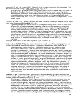 12
Johnson, C. A. and T. J. Parisien (2022). "Research with a Purpose: Decolonizing Methodologies at Turtle
Mountain Community College." Tribal College Journal 33(4): 20-24.
In this article four faculty members at the Turtle Mountain Community College (TMCC) including Lyle
Best, Stacie Blue, Scott Hanson and Tyler Parisien talk about their current research projects,
methodologies, decolonizing efforts, and how their studies working within Indigenous communities
have addressed community needs. Stacie Blue is currently in her 19th year as a TMCC faculty
member and currently she is working on a project that examines traditional plant populations around
Rolette County.
Jocson, K. M., et al. (2022). "Plateaus, Puzzles, and PhDs: Un/Making Knowledge Differently through Digital
Storytelling." Educational Studies 58(2): 141-162.
Digital storytelling as part of study creates an opening for reworking ideas. It marks an instance of
recognition to access alternative ways of knowing, thinking, and doing. Guided by radical black
studies and decolonizing methodologies, the authors draw on insights from digital storytelling to
extend current understandings of educational research, theory, and practice. The connections
across five digital stories are highlighted through a retrospective analysis of educational journeys to
and beyond doctoral study. The digital stories are presented in a series of plateaus to (1) challenge
the constraints of academic writing and (2) signal methodological openings in collective restorying.
To that end, the authors unravel processes of becoming, trouble the pedagogical encounters in their
work, and push for otherwise possibilities to make room for the not-yet. [ABSTRACT FROM
AUTHOR]
Copyright of Educational Studies is the property of Taylor & Francis Ltd
Hudson, S., et al. (2022). "Indigenous social enterprises and health and wellbeing: a scoping review and
conceptual framework." International Journal of Environmental Research and Public Health 19(21).
Indigenous people and communities are establishing social enterprises to address social
disadvantage and overcome health inequities in their communities. This review sought to
characterize the spectrum of Indigenous social enterprises in Australia, New Zealand, Canada, and
the United States to identify the operational models and cultural values that underpin them and their
impact on Indigenous health and wellbeing. The scoping review followed Arksey and O'Malley's six-
stage methodological framework with recommended enhancements by Levac et al. underpinned by
Indigenous Standpoint Theory, and an Indigenous advisory group to provide cultural oversight and
direction. Of the 589 documents screened 115 documents were included in the review. A conceptual
framework of seven different operational models of Indigenous social enterprises was developed
based on differing levels of Indigenous ownership, control, and management: (1) individual, (2)
collective, (3) delegative, (4) developmental, (5) supportive, (6) prescriptive and (7) paternalistic.
Models with 100% Indigenous ownership and control were more likely to contribute to improved
health and wellbeing by increasing self-determination and strengthening culture and promoting
healing than others. Indigenous social enterprises could offer a more holistic and sustainable
approach to health equity and health promotion than the siloed, programmatic model common in
public health policy.
Govender, N. and E. Mudzamiri (2022). "Incorporating indigenous artefacts in developing an integrated
indigenous-pedagogical model in high school physics curriculum: views of elders, teachers and learners."
Cultural Studies of Science Education 17(3): 827-850.
Developing and integrating culturally aligned curriculum models which promote use of resources,
such as indigenous artefacts, has been a challenge in science curriculum reforms. The study
focused on the development of an integrated indigenous-pedagogical model for use in high school
physics curriculum. The views of elders, teachers and learners in incorporating indigenous artefacts
were explored. The purpose is to improve the teaching and learning of advanced level physics
concepts of learners having an indigenous background. The curriculum model contextualizes the
curriculum in an effort to decolonize the western-influenced African school curriculum. The study was
conducted in Masvingo District in Zimbabwe, which is populated by the Shona speaking Karanga
clan who still observe indigenous cultural practices. The study is framed within an African paradigm
 
