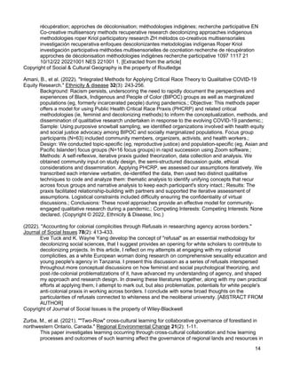 14
récupération; approches de décolonisation; méthodologies indigènes; recherche participative EN
Co-creative multisensory methods recuperative research decolonizing approaches indigenous
methodologies roper Kriol participatory research ZH métodos co-creativos multisensoriales
investigación recuperativa enfoques descolonizantes metodologías indígenas Roper Kriol
investigación participativa méthodes multisensorielles de cocréation recherche de récupération
approches de décolonisation méthodologies indigènes recherche participative 1097 1117 21
10/12/22 20221001 NES 221001 1. [Extracted from the article]
Copyright of Social & Cultural Geography is the property of Routledge
Amani, B., et al. (2022). "Integrated Methods for Applying Critical Race Theory to Qualitative COVID-19
Equity Research." Ethnicity & disease 32(3): 243-256.
Background: Racism persists, underscoring the need to rapidly document the perspectives and
experiences of Black, Indigenous and People of Color (BIPOC) groups as well as marginalized
populations (eg, formerly incarcerated people) during pandemics.; Objective: This methods paper
offers a model for using Public Health Critical Race Praxis (PHCRP) and related critical
methodologies (ie, feminist and decolonizing methods) to inform the conceptualization, methods, and
dissemination of qualitative research undertaken in response to the evolving COVID-19 pandemic.;
Sample: Using purposive snowball sampling, we identified organizations involved with health equity
and social justice advocacy among BIPOC and socially marginalized populations. Focus group
participants (N=63) included community members, organizers, activists, and health workers.;
Design: We conducted topic-specific (eg, reproductive justice) and population-specific (eg, Asian and
Pacific Islander) focus groups (N=16 focus groups) in rapid succession using Zoom software.;
Methods: A self-reflexive, iterative praxis guided theorization, data collection and analysis. We
obtained community input on study design, the semi-structured discussion guide, ethical
considerations and dissemination. Applying PHCRP, we assessed our assumptions iteratively. We
transcribed each interview verbatim, de-identified the data, then used two distinct qualitative
techniques to code and analyze them: thematic analysis to identify unifying concepts that recur
across focus groups and narrative analysis to keep each participant's story intact.; Results: The
praxis facilitated relationship-building with partners and supported the iterative assessment of
assumptions. Logistical constraints included difficulty ensuring the confidentiality of virtual
discussions.; Conclusions: These novel approaches provide an effective model for community-
engaged qualitative research during a pandemic.; Competing Interests: Competing Interests: None
declared. (Copyright © 2022, Ethnicity & Disease, Inc.)
(2022). "Accounting for colonial complicities through Refusals in researching agency across borders."
Journal of Social Issues 78(2): 413-433.
Eve Tuck and K. Wayne Yang develop the concept of "refusal" as an essential methodology for
decolonizing social sciences, that I suggest provides an opening for white scholars to contribute to
decolonizing projects. In this article, I reflect on my attempts at engaging with my colonial
complicities, as a white European woman doing research on comprehensive sexuality education and
young people's agency in Tanzania. I present this discussion as a series of refusals interspersed
throughout more conceptual discussions on how feminist and social psychological theorizing, and
post-/de-colonial problematizations of it, have advanced my understanding of agency, and shaped
my approach and research design. In drawing these literatures together, along with my own practical
efforts at applying them, I attempt to mark out, but also problematize, potentials for white people's
anti-colonial praxis in working across borders. I conclude with some broad thoughts on the
particularities of refusals connected to whiteness and the neoliberal university. [ABSTRACT FROM
AUTHOR]
Copyright of Journal of Social Issues is the property of Wiley-Blackwell
Zurba, M., et al. (2021). ""Two-Row" cross-cultural learning for collaborative governance of forestland in
northwestern Ontario, Canada." Regional Environmental Change 21(2): 1-11.
This paper investigates learning occurring through cross-cultural collaboration and how learning
processes and outcomes of such learning affect the governance of regional lands and resources in
 