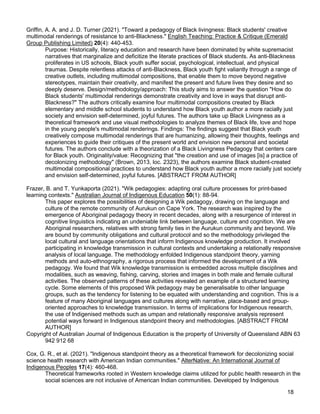 18
Griffin, A. A. and J. D. Turner (2021). "Toward a pedagogy of Black livingness: Black students' creative
multimodal renderings of resistance to anti-Blackness." English Teaching: Practice & Critique (Emerald
Group Publishing Limited) 20(4): 440-453.
Purpose: Historically, literacy education and research have been dominated by white supremacist
narratives that marginalize and deficitize the literate practices of Black students. As anti-Blackness
proliferates in US schools, Black youth suffer social, psychological, intellectual, and physical
traumas. Despite relentless attacks of anti-Blackness, Black youth fight valiantly through a range of
creative outlets, including multimodal compositions, that enable them to move beyond negative
stereotypes, maintain their creativity, and manifest the present and future lives they desire and so
deeply deserve. Design/methodology/approach: This study aims to answer the question "How do
Black students' multimodal renderings demonstrate creativity and love in ways that disrupt anti-
Blackness?" The authors critically examine four multimodal compositions created by Black
elementary and middle school students to understand how Black youth author a more racially just
society and envision self-determined, joyful futures. The authors take up Black Livingness as a
theoretical framework and use visual methodologies to analyze themes of Black life, love and hope
in the young people's multimodal renderings. Findings: The findings suggest that Black youth
creatively compose multimodal renderings that are humanizing, allowing their thoughts, feelings and
experiences to guide their critiques of the present world and envision new personal and societal
futures. The authors conclude with a theorization of a Black Livingness Pedagogy that centers care
for Black youth. Originality/value: Recognizing that "the creation and use of images [is] a practice of
decolonizing methodology" (Brown, 2013, loc. 2323), the authors examine Black student-created
multimodal compositional practices to understand how Black youth author a more racially just society
and envision self-determined, joyful futures. [ABSTRACT FROM AUTHOR]
Frazer, B. and T. Yunkaporta (2021). "Wik pedagogies: adapting oral culture processes for print-based
learning contexts." Australian Journal of Indigenous Education 50(1): 88-94.
This paper explores the possibilities of designing a Wik pedagogy, drawing on the language and
culture of the remote community of Aurukun on Cape York. The research was inspired by the
emergence of Aboriginal pedagogy theory in recent decades, along with a resurgence of interest in
cognitive linguistics indicating an undeniable link between language, culture and cognition. We are
Aboriginal researchers, relatives with strong family ties in the Aurukun community and beyond. We
are bound by community obligations and cultural protocol and so the methodology privileged the
local cultural and language orientations that inform Indigenous knowledge production. It involved
participating in knowledge transmission in cultural contexts and undertaking a relationally responsive
analysis of local language. The methodology enfolded Indigenous standpoint theory, yarning
methods and auto-ethnography, a rigorous process that informed the development of a Wik
pedagogy. We found that Wik knowledge transmission is embedded across multiple disciplines and
modalities, such as weaving, fishing, carving, stories and images in both male and female cultural
activities. The observed patterns of these activities revealed an example of a structured learning
cycle. Some elements of this proposed Wik pedagogy may be generalisable to other language
groups, such as the tendency for listening to be equated with understanding and cognition. This is a
feature of many Aboriginal languages and cultures along with narrative, place-based and group-
oriented approaches to knowledge transmission. In terms of implications for Indigenous research,
the use of Indigenised methods such as umpan and relationally responsive analysis represent
potential ways forward in Indigenous standpoint theory and methodologies. [ABSTRACT FROM
AUTHOR]
Copyright of Australian Journal of Indigenous Education is the property of University of Queensland ABN 63
942 912 68
Cox, G. R., et al. (2021). "Indigenous standpoint theory as a theoretical framework for decolonizing social
science health research with American Indian communities." AlterNative: An International Journal of
Indigenous Peoples 17(4): 460-468.
Theoretical frameworks rooted in Western knowledge claims utilized for public health research in the
social sciences are not inclusive of American Indian communities. Developed by Indigenous
 