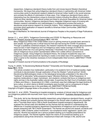 19
researchers, Indigenous standpoint theory builds from and moves beyond Western theoretical
frameworks. We argue that using Indigenous standpoint theory in partnership with American Indian
communities works to decolonize research related to American Indian health in the social sciences
and combats the effects of colonization in three ways. First, Indigenous standpoint theory aids in
interpreting how the intersections unique to American Indians including the effects of colonization,
tribal and other identities, and cultural context are linked to structural inequalities for American Indian
communities. Second, Indigenous standpoint theory integrates Indigenous ways of knowing with
Western research orientations and methodologies in a collaborative process that works to
decolonize social science research for American Indians. Third, Indigenous standpoint theory
promotes direct application of research benefits to American Indian communities. [ABSTRACT
FROM AUTHOR]
Copyright of AlterNative: An International Journal of Indigenous Peoples is the property of Sage Publications
Inc.
Azocar, C. L., et al. (2021). "Indigenous Communities and COVID 19: Reporting on Resources and
Resilience." Howard Journal of Communications 32(5): 440-455.
Many Indigenous tribes in the United States count on gaming revenue to provide basic services to
their people, but gaming was a critical resource that was lost during the COVID-19 pandemic.
Through a qualitative contextual analysis, this research explores the news coverage about economic
resource loss in both Indigenous and non-Indigenous news media coverage of COVID-19,
particularly where the virus and gaming intersected. It illustrates how coverage from news outlets
with an Indigenous focus and/or representation differs from outlets without connections to
Indigenous people. Using Indigenous standpoint theory, the analysis revealed the ways non-
Indigenous media used parachute reporting to create a one-sided view of the pandemic's impacts
when it came to the industries necessary to fund indispensable tribal functions. [ABSTRACT FROM
AUTHOR]
Copyright of Howard Journal of Communications is the property of Routledge
Young, H. (2020). "A Decolonizing Medieval Studies? Temporality and Sovereignty." English Language
Notes 58(2): 50-63.
This article considers how medievalism, particularly in its academic form of medieval studies, might
contribute to decolonization through exploration of how the Western "cultural archive" (Smith,
Decolonizing Methodologies) draws on the teleological temporality embedded in the idea of the
"medieval" to rationalize "white possessive logics" (Moreton-Robinson, White Possessive). It
explores medievalisms in legal, mainstream, and academic contexts that focus on Indigenous land
rights and law in the Australian settler-colonial state. It examines the High Court of Australia's ruling
in Mabo and Others v. Queensland (2) (1992), a landmark case that challenged the legal doctrine of
terra nullius, on which claims to British sovereignty were founded, and on comparisons of Anglo-
Saxon and Indigenous law in the post-Mabo era. [ABSTRACT FROM AUTHOR]
Copyright of English Language Notes is the property of Duke University Press
Veli-Gold, S., et al. (2020). "Presenting to hospital emergency: analysis of clinical notes for Indigenous and
non-Indigenous patients with traumatic brain injury in North Queensland." Australian Aboriginal Studies(1):
54-65.
This study, led by two Aboriginal disability researchers using Indigenous standpoint theory, sought to
identify, analyse and compare themes that emerged in the clinical notes of patients who presented
with a Traumatic Brain Injury (TBI) to North Queensland hospital emergency departments. We
analysed the clinical notes and identified six key themes that are relevant to understanding the
differences in hospital emergency department characteristics of Indigenous and non-Indigenous
people presenting with TBI in North Queensland. The themes are alcohol and assault; accidents and
mishaps; traffic incidents; police involvement, non-compliance and/or aggression; sports; and
seizures. Alcohol and assaults are a serious problem leading up to hospital presentations for
Indigenous people. The themes together depict the chains of circumstances leading up to
presentations along three dimensions: misadventure linked with mishaps in life; alcohol and
 