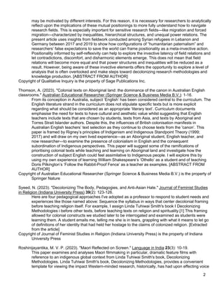 2
may be motivated by different interests. For this reason, it is necessary for researchers to analytically
reflect upon the implications of these mutual positionings to more fully understand how to navigate
research fields. This is especially important for sensitive research fields—like migration and forced
migration—characterized by inequalities, hierarchical structures, and unequal power relations. The
present article uses insights from fieldwork conducted among Syrian refugees in Lebanon and
Germany between 2017 and 2019 to show how configurations of “humanitarian paternalism” and
researchers’ false expectations to save the world can frame positionality as a meta-invective action.
Positionality informed by self-reflexivity can help to explore the invective latency of field relations and
let contradictions, discomfort, and disharmonic elements emerge. This does not mean that field
relations will become more equal and that power structures and inequalities will be reduced as a
result. However, being aware of these invective elements offers the opportunity to explore a level of
analysis that is often overlooked and make steps toward decolonizing research methodologies and
knowledge production. [ABSTRACT FROM AUTHOR]
Copyright of Qualitative Inquiry is the property of Sage Publications Inc.
Thomson, A. (2023). "Colonial texts on Aboriginal land: the dominance of the canon in Australian English
classrooms." Australian Educational Researcher (Springer Science & Business Media B.V.): 1-16.
From its conception in Australia, subject ‘English’ has been considered central to the curriculum. The
English literature strand in the curriculum does not stipulate specific texts but is more explicit
regarding what should be considered as an appropriate ‘literary text’. Curriculum documents
emphasise the need for texts to have cultural and aesthetic value whilst suggesting that English
teachers include texts that are chosen by students, texts from Asia, and texts by Aboriginal and
Torres Strait Islander authors. Despite this, the influences of British colonisation manifests in
Australian English teachers’ text selection as they continue to choose texts from the 'canon’. This
paper is framed by Rigney’s principles of Indigenism and Indigenous Standpoint Theory (1999;
2017) and will draw on my own lived experience—as an Aboriginal student, English teacher, and
now researcher—to examine the presence of colonialism in English and the consequent
subordination of Indigenous perspectives. This paper will suggest some of the ramifications of
prioritising colonial texts while teaching and learning on Aboriginal land and investigate how the
construction of subject English could feel assimilative to Indigenous people. I will explore this by
using my own experience of learning William Shakespeare’s ‘Othello’ as a student and of teaching
Doris Pilkington’s ‘Follow the Rabbit-Proof Fence’ as a teacher as examples. [ABSTRACT FROM
AUTHOR]
Copyright of Australian Educational Researcher (Springer Science & Business Media B.V.) is the property of
Springer Nature
Syeed, N. (2023). "Decolonizing The Body, Pedagogies, and Anti-Asian Hate." Journal of Feminist Studies
in Religion (Indiana University Press) 39(2): 123-126.
Here are four pedagogical approaches I've adopted as a professor to respond to student needs and
experiences like those named above: Sequence the syllabus in ways that center decolonial framing
before teaching religion itself. For example, I assign Linda Tuhiwai Smith's book I Decolonizing
Methodologies i before other texts, before teaching texts on religion and spirituality.[1] This framing
allowed for colonial constructs we studied later to be interrogated and examined as students were
learning them. A student emails me, telling me she is in tears, grappling with what it means to let go
of definitions of her identity that had held her hostage to the claims of colonized religion. [Extracted
from the article]
Copyright of Journal of Feminist Studies in Religion (Indiana University Press) is the property of Indiana
University Press
Roshinijayantika, M. V. P. (2023). "Maori Reflected on Screen." Language in India 23(3): 10-19.
This paper examines and analyses Maori filmmaking in particular, dramatic feature films with
reference to an indigenous global context from Linda Tuhiwai Smith's book, Decolonizing
Methodologies. Linda Tuhiwai Smith's book, Decolonizing Methodologies, provides a convenient
template for viewing the impact Western-minded research, historically, has had upon effecting voice
 
