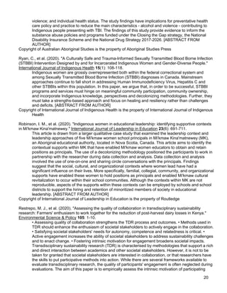 20
violence; and individual health status. The study findings have implications for preventative health
care policy and practice to reduce the main characteristics - alcohol and violence - contributing to
Indigenous people presenting with TBI. The findings of this study provide evidence to inform the
substance abuse policies and programs funded under the Closing the Gap strategy, the National
Disability Insurance Scheme and the National Drug Strategy 2017-2026. [ABSTRACT FROM
AUTHOR]
Copyright of Australian Aboriginal Studies is the property of Aboriginal Studies Press
Ryan, C., et al. (2020). "A Culturally Safe and Trauma-Informed Sexually Transmitted Blood Borne Infection
(STBBI) Intervention Designed by and for Incarcerated Indigenous Women and Gender-Diverse People."
International Journal of Indigenous Health 15(1): 108-118.
Indigenous women are grossly overrepresented both within the federal correctional system and
among Sexually Transmitted Blood Borne Infection (STBBI) diagnoses in Canada. Mainstream
approaches continue to fall short in addressing Human Immunodeficiency Virus, Hepatitis C and
other STBBIs within this population. In this paper, we argue that, in order to be successful, STBBI
programs and services must hinge on meaningful community participation, community ownership,
and incorporate Indigenous knowledge, perspectives and decolonizing methodologies. Further, they
must take a strengths-based approach and focus on healing and resiliency rather than challenges
and deficits. [ABSTRACT FROM AUTHOR]
Copyright of International Journal of Indigenous Health is the property of International Journal of Indigenous
Health
Robinson, I. M., et al. (2020). "Indigenous women in educational leadership: identifying supportive contexts
in Mi'kmaw Kina'matnewey." International Journal of Leadership in Education 23(6): 691-711.
This article is drawn from a larger qualitative case study that examined the leadership context and
leadership approaches of five Mi'kmaw women school principals in Mi'kmaw Kina'matnewey (MK),
an Aboriginal educational authority, located in Nova Scotia, Canada. This article aims to identify the
contextual supports within MK that have enabled Mi'kmaw women educators to obtain and retain
positions as principals. The use of a decolonizing methodology positioned the participants to work in
partnership with the researcher during data collection and analysis. Data collection and analysis
involved the use of one-on-one and sharing circle conversations with the principals. Findings
suggest that the social, cultural, and organizational contexts where women lead have had a
significant influence on their lives. More specifically, familial, collegial, community, and organizational
supports have enabled these women to hold positions as principals and enabled Mi'kmaw cultural
revitalization to occur within their school communities. Although the contexts within MK are not
reproducible, aspects of the supports within these contexts can be employed by schools and school
districts to support the hiring and retention of minoritized members of society in educational
leadership. [ABSTRACT FROM AUTHOR]
Copyright of International Journal of Leadership in Education is the property of Routledge
Restrepo, M. J., et al. (2020). "Assessing the quality of collaboration in transdisciplinary sustainability
research: Farmers' enthusiasm to work together for the reduction of post-harvest dairy losses in Kenya."
Environmental Science & Policy 105: 1-10.
• Assessing quality of collaboration strengthens the TDR process and outcomes. • Methods used in
TDR should enhance the enthusiasm of societal stakeholders to actively engage in the collaboration.
• Satisfying societal stakeholders' needs for autonomy, competence and relatedness is critical. •
Active engagement increases the ability of societal stakeholders to address sustainability challenges
and to enact change. • Fostering intrinsic motivation for engagement broadens societal impacts.
Transdisciplinary sustainability research (TDR) is characterised by methodologies that support a rich
and direct interaction between academics and other societal stakeholders. However, it is not to be
taken for granted that societal stakeholders are interested in collaboration, or that researchers have
the skills to put participative methods into action. While there are several frameworks available to
evaluate transdisciplinary research, the quality of participants' engagement is often neglected during
evaluations. The aim of this paper is to empirically assess the intrinsic motivation of participating
 