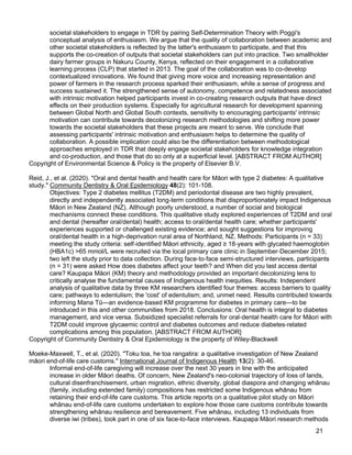 21
societal stakeholders to engage in TDR by pairing Self-Determination Theory with Poggi's
conceptual analysis of enthusiasm. We argue that the quality of collaboration between academic and
other societal stakeholders is reflected by the latter's enthusiasm to participate, and that this
supports the co-creation of outputs that societal stakeholders can put into practice. Two smallholder
dairy farmer groups in Nakuru County, Kenya, reflected on their engagement in a collaborative
learning process (CLP) that started in 2013. The goal of the collaboration was to co-develop
contextualized innovations. We found that giving more voice and increasing representation and
power of farmers in the research process sparked their enthusiasm, while a sense of progress and
success sustained it. The strengthened sense of autonomy, competence and relatedness associated
with intrinsic motivation helped participants invest in co-creating research outputs that have direct
effects on their production systems. Especially for agricultural research for development spanning
between Global North and Global South contexts, sensitivity to encouraging participants' intrinsic
motivation can contribute towards decolonizing research methodologies and shifting more power
towards the societal stakeholders that these projects are meant to serve. We conclude that
assessing participants' intrinsic motivation and enthusiasm helps to determine the quality of
collaboration. A possible implication could also be the differentiation between methodological
approaches employed in TDR that deeply engage societal stakeholders for knowledge integration
and co-production, and those that do so only at a superficial level. [ABSTRACT FROM AUTHOR]
Copyright of Environmental Science & Policy is the property of Elsevier B.V.
Reid, J., et al. (2020). "Oral and dental health and health care for Māori with type 2 diabetes: A qualitative
study." Community Dentistry & Oral Epidemiology 48(2): 101-108.
Objectives: Type 2 diabetes mellitus (T2DM) and periodontal disease are two highly prevalent,
directly and independently associated long-term conditions that disproportionately impact Indigenous
Māori in New Zealand (NZ). Although poorly understood, a number of social and biological
mechanisms connect these conditions. This qualitative study explored experiences of T2DM and oral
and dental (hereafter oral/dental) health; access to oral/dental health care; whether participants'
experiences supported or challenged existing evidence; and sought suggestions for improving
oral/dental health in a high-deprivation rural area of Northland, NZ. Methods: Participants (n = 33)
meeting the study criteria: self-identified Māori ethnicity, aged ≥ 18-years with glycated haemoglobin
(HBA1c) >65 mmol/L were recruited via the local primary care clinic in September-December 2015;
two left the study prior to data collection. During face-to-face semi-structured interviews, participants
(n = 31) were asked How does diabetes affect your teeth? and When did you last access dental
care? Kaupapa Māori (KM) theory and methodology provided an important decolonizing lens to
critically analyse the fundamental causes of Indigenous health inequities. Results: Independent
analysis of qualitative data by three KM researchers identified four themes: access barriers to quality
care; pathways to edentulism; the 'cost' of edentulism; and, unmet need. Results contributed towards
informing Mana Tū—an evidence-based KM programme for diabetes in primary care—to be
introduced in this and other communities from 2018. Conclusions: Oral health is integral to diabetes
management, and vice versa. Subsidized specialist referrals for oral-dental health care for Māori with
T2DM could improve glycaemic control and diabetes outcomes and reduce diabetes-related
complications among this population. [ABSTRACT FROM AUTHOR]
Copyright of Community Dentistry & Oral Epidemiology is the property of Wiley-Blackwell
Moeke-Maxwell, T., et al. (2020). "Toku toa, he toa rangatira: a qualitative investigation of New Zealand
māori end-of-life care customs." International Journal of Indigenous Health 13(2): 30-46.
Informal end-of-life caregiving will increase over the next 30 years in line with the anticipated
increase in older Māori deaths. Of concern, New Zealand's neo-colonial trajectory of loss of lands,
cultural disenfranchisement, urban migration, ethnic diversity, global diaspora and changing whānau
(family, including extended family) compositions has restricted some Indigenous whānau from
retaining their end-of-life care customs. This article reports on a qualitative pilot study on Māori
whānau end-of-life care customs undertaken to explore how those care customs contribute towards
strengthening whānau resilience and bereavement. Five whānau, including 13 individuals from
diverse iwi (tribes), took part in one of six face-to-face interviews. Kaupapa Māori research methods
 