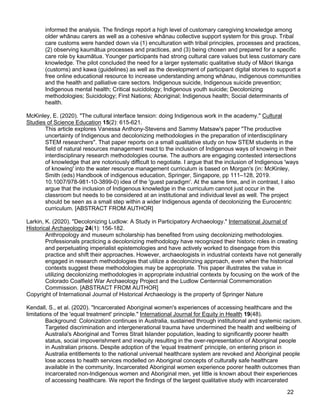 22
informed the analysis. The findings report a high level of customary caregiving knowledge among
older whānau carers as well as a cohesive whānau collective support system for this group. Tribal
care customs were handed down via (1) enculturation with tribal principles, processes and practices,
(2) observing kaumātua processes and practices, and (3) being chosen and prepared for a specific
care role by kaumātua. Younger participants had strong cultural care values but less customary care
knowledge. The pilot concluded the need for a larger systematic qualitative study of Māori tikanga
(customs) and kawa (guidelines) as well as the development of participant digital stories to support a
free online educational resource to increase understanding among whānau, indigenous communities
and the health and palliative care sectors. Indigenous suicide, Indigenous suicide prevention;
Indigenous mental health; Critical suicidology; Indigenous youth suicide; Decolonizing
methodologies; Suicidology; First Nations; Aboriginal; Indigenous health; Social determinants of
health.
McKinley, E. (2020). "The cultural interface tension: doing Indigenous work in the academy." Cultural
Studies of Science Education 15(2): 615-621.
This article explores Vanessa Anthony-Stevens and Sammy Matsaw's paper "The productive
uncertainty of Indigenous and decolonizing methodologies in the preparation of interdisciplinary
STEM researchers". That paper reports on a small qualitative study on how STEM students in the
field of natural resources management react to the inclusion of Indigenous ways of knowing in their
interdisciplinary research methodologies course. The authors are engaging contested intersections
of knowledge that are notoriously difficult to negotiate. I argue that the inclusion of Indigenous 'ways
of knowing' into the water resource management curriculum is based on Morgan's (in: McKinley,
Smith (eds) Handbook of indigenous education, Springer, Singapore, pp 111–128, 2019.
10.1007/978-981-10-3899-0) idea of the 'guest paradigm'. At the same time, and in contrast, I also
argue that the inclusion of Indigenous knowledge in the curriculum cannot just occur in the
classroom but needs to be considered at an institutional and individual level as well. The project
should be seen as a small step within a wider Indigenous agenda of decolonizing the Eurocentric
curriculum. [ABSTRACT FROM AUTHOR]
Larkin, K. (2020). "Decolonizing Ludlow: A Study in Participatory Archaeology." International Journal of
Historical Archaeology 24(1): 156-182.
Anthropology and museum scholarship has benefited from using decolonizing methodologies.
Professionals practicing a decolonizing methodology have recognized their historic roles in creating
and perpetuating imperialist epistemologies and have actively worked to disengage from this
practice and shift their approaches. However, archaeologists in industrial contexts have not generally
engaged in research methodologies that utilize a decolonizing approach, even when the historical
contexts suggest these methodologies may be appropriate. This paper illustrates the value in
utilizing decolonizing methodologies in appropriate industrial contexts by focusing on the work of the
Colorado Coalfield War Archaeology Project and the Ludlow Centennial Commemoration
Commission. [ABSTRACT FROM AUTHOR]
Copyright of International Journal of Historical Archaeology is the property of Springer Nature
Kendall, S., et al. (2020). "Incarcerated Aboriginal women's experiences of accessing healthcare and the
limitations of the 'equal treatment' principle." International Journal for Equity in Health 19(48).
Background: Colonization continues in Australia, sustained through institutional and systemic racism.
Targeted discrimination and intergenerational trauma have undermined the health and wellbeing of
Australia's Aboriginal and Torres Strait Islander population, leading to significantly poorer health
status, social impoverishment and inequity resulting in the over-representation of Aboriginal people
in Australian prisons. Despite adoption of the 'equal treatment' principle, on entering prison in
Australia entitlements to the national universal healthcare system are revoked and Aboriginal people
lose access to health services modelled on Aboriginal concepts of culturally safe healthcare
available in the community. Incarcerated Aboriginal women experience poorer health outcomes than
incarcerated non-Indigenous women and Aboriginal men, yet little is known about their experiences
of accessing healthcare. We report the findings of the largest qualitative study with incarcerated
 