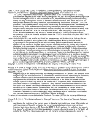 25
Datta, R., et al. (2020). "The COVID-19 Pandemic: An Immigrant Family Story on Reconnection,
Resistance, and Resiliency." Journal of Comparative Family Studies 51(3/4/2020): 429-444.
The COVID-19 pandemic has created a significant effect on the vulnerable portion of society,
particularly on Indigenous and visible minority immigrants. We, as a minority family from Bangladesh
who are on Indigenous land in Saskatchewan Canada, explore family-based pandemic resiliency,
mainly focusing on Indigenous notions of resistance and reconnection. This article discusses our
family-based resiliency on family interaction, social distancing, and isolation during the COVID-19
pandemic. This paper explores a family-based decolonizing autoethnography as a methodology for
understanding health and wellness from an immigrant family's perspective. We discussed why
Indigenous and immigrant stories matters for building resiliency and resistance within a family. How
do we know it is effective? How can it be helpful for others? Here, we highlight how Indigenous
Elders, Knowledge-Keepers, and ancestors' stories helped us for building our resistance and
reconnection to be active, hopeful, and joyful during the COVID-19 pandemic. (English) [ABSTRACT
FROM AUTHOR]
La pandémie COVID-19 a créé un effet significatif sur les personnes vulnérables partie de la société, en
particulier les immigrants autochtones et des minorités visibles. Nous, en tant que famille
d'immigrants du Bangladesh qui Terres autochtones en Saskatchewan Canada, explorez la
résilience à une pandémie familiale, se concentrant principalement sur les notions autochtones de
résistance et de reconnexion. Cet article discute de notre résilience familiale sur les interactions
familiales, la distance sociale et isolement pendant la pandémie de COVID-19. Cet article explore
une décoloniser l'autoethnographie comme méthodologie pour comprendre la santé et le bien-être
du point de vue des familles autochtones et immigrantes. Nous avons discuté pourquoi Les histoires
autochtones et d'immigrants sont importantes pour renforcer la résilience et la résistance au sein
une famille. Comment savons-nous qu'il est efficace? Comment cela peut-il être utile aux autres? Ici,
nous souligner comment les histoires des aînés, des gardiens du savoir et des ancêtres autochtones
ont aidé nous pour renforcer notre résistance et notre reconnexion pour être actifs, pleins d'espoir et
joyeux pendant la pandémie COVID-19. (French) [ABSTRACT FROM AUTHOR]
Copyright of Journal of Comparative Family Studies is the property of University of Toronto Press
Ansloos, J. P. and A. C. Wager (2020). "Surviving in the cracks: a qualitative study with indigenous youth on
homelessness and applied community theatre." International Journal of Qualitative Studies in Education
(QSE) 33(1): 50-65.
Indigenous youth are disproportionately impacted by homelessness in Canada. Little is known about
Indigenous youths' lived experiences of homelessness and the dominant methodological orientation
in related research uses quantitative research methods. There have been calls for increased
engagement in qualitative and arts-based research methods. In this article, we answer this call
through exploration of two key issues at the intersection of Indigenous youth, homelessness and
arts-based research: (1) theory and (2) method. Using thematic analysis of interviews conducted
with youth in an applied community theatre project, this study identifies seven conceptual themes
related to youth experiences with homelessness, and nine methodological themes related to
decolonizing arts-based research. We explore the entangled relationship of applied community
theatre and decolonizing methodologies with youth, considering what is contentious, multifaceted
and complex about this relationship. [ABSTRACT FROM AUTHOR]
Copyright of International Journal of Qualitative Studies in Education (QSE) is the property of Routledge
Wynne, T. T. (2019). "Who Holds the Power for Change?" Junctures: The Journal for Thematic Dialogue:
11-15.
And despite the vastness of our current ocean of disparity, colonisation and power differentials, we
sail these oceans of thought, navigating the va, or the space between where we are and our
imagined aspirations. Junctures 20, December 2019 13 Smith captures this well when she asserts
that history "is not important for indigenous peoples because a thousand accounts of the "truth" will
not alter the "fact" that indigenous peoples are still marginal and do not possess the power to
 