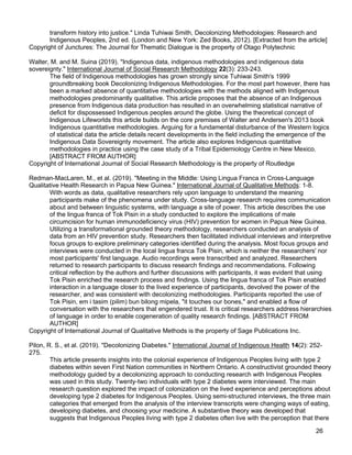 26
transform history into justice." Linda Tuhiwai Smith, Decolonizing Methodologies: Research and
Indigenous Peoples, 2nd ed. (London and New York: Zed Books, 2012). [Extracted from the article]
Copyright of Junctures: The Journal for Thematic Dialogue is the property of Otago Polytechnic
Walter, M. and M. Suina (2019). "Indigenous data, indigenous methodologies and indigenous data
sovereignty." International Journal of Social Research Methodology 22(3): 233-243.
The field of Indigenous methodologies has grown strongly since Tuhiwai Smith's 1999
groundbreaking book Decolonizing Indigenous Methodologies. For the most part however, there has
been a marked absence of quantitative methodologies with the methods aligned with Indigenous
methodologies predominantly qualitative. This article proposes that the absence of an Indigenous
presence from Indigenous data production has resulted in an overwhelming statistical narrative of
deficit for dispossessed Indigenous peoples around the globe. Using the theoretical concept of
Indigenous Lifeworlds this article builds on the core premises of Walter and Andersen's 2013 book
Indigenous quantitative methodologies. Arguing for a fundamental disturbance of the Western logics
of statistical data the article details recent developments in the field including the emergence of the
Indigenous Data Sovereignty movement. The article also explores Indigenous quantitative
methodologies in practice using the case study of a Tribal Epidemiology Centre in New Mexico.
[ABSTRACT FROM AUTHOR]
Copyright of International Journal of Social Research Methodology is the property of Routledge
Redman-MacLaren, M., et al. (2019). "Meeting in the Middle: Using Lingua Franca in Cross-Language
Qualitative Health Research in Papua New Guinea." International Journal of Qualitative Methods: 1-8.
With words as data, qualitative researchers rely upon language to understand the meaning
participants make of the phenomena under study. Cross-language research requires communication
about and between linguistic systems, with language a site of power. This article describes the use
of the lingua franca of Tok Pisin in a study conducted to explore the implications of male
circumcision for human immunodeficiency virus (HIV) prevention for women in Papua New Guinea.
Utilizing a transformational grounded theory methodology, researchers conducted an analysis of
data from an HIV prevention study. Researchers then facilitated individual interviews and interpretive
focus groups to explore preliminary categories identified during the analysis. Most focus groups and
interviews were conducted in the local lingua franca Tok Pisin, which is neither the researchers' nor
most participants' first language. Audio recordings were transcribed and analyzed. Researchers
returned to research participants to discuss research findings and recommendations. Following
critical reflection by the authors and further discussions with participants, it was evident that using
Tok Pisin enriched the research process and findings. Using the lingua franca of Tok Pisin enabled
interaction in a language closer to the lived experience of participants, devolved the power of the
researcher, and was consistent with decolonizing methodologies. Participants reported the use of
Tok Pisin, em i tasim (pilim) bun bilong mipela, "it touches our bones," and enabled a flow of
conversation with the researchers that engendered trust. It is critical researchers address hierarchies
of language in order to enable cogeneration of quality research findings. [ABSTRACT FROM
AUTHOR]
Copyright of International Journal of Qualitative Methods is the property of Sage Publications Inc.
Pilon, R. S., et al. (2019). "Decolonizing Diabetes." International Journal of Indigenous Health 14(2): 252-
275.
This article presents insights into the colonial experience of Indigenous Peoples living with type 2
diabetes within seven First Nation communities in Northern Ontario. A constructivist grounded theory
methodology guided by a decolonizing approach to conducting research with Indigenous Peoples
was used in this study. Twenty-two individuals with type 2 diabetes were interviewed. The main
research question explored the impact of colonization on the lived experience and perceptions about
developing type 2 diabetes for Indigenous Peoples. Using semi-structured interviews, the three main
categories that emerged from the analysis of the interview transcripts were changing ways of eating,
developing diabetes, and choosing your medicine. A substantive theory was developed that
suggests that Indigenous Peoples living with type 2 diabetes often live with the perception that there
 