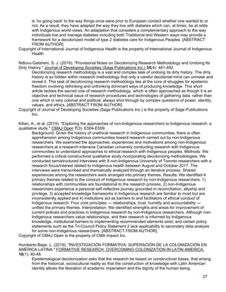 27
is 'no going back' to the way things once were prior to European contact whether one wanted to or
not. As a result, they have adapted the way they live with diabetes which can, at times, be at odds
with Indigenous world views. An adaptation that considers a complementary approach to the way
individuals live and manage diabetes including both Traditional and Western ways may provide a
framework for a decolonized model of type 2 diabetes care for Indigenous Peoples. [ABSTRACT
FROM AUTHOR]
Copyright of International Journal of Indigenous Health is the property of International Journal of Indigenous
Health
Ndlovu-Gatsheni, S. J. (2019). "Provisional Notes on Decolonizing Research Methodology and Undoing Its
Dirty History." Journal of Developing Societies (Sage Publications Inc.) 35(4): 481-492.
Decolonizing research methodology is a vast and complex task of undoing its dirty history. The dirty
history is so hidden within research methodology that only a careful decolonial mind can unmask and
reveal it. This task of decolonizing research methodology lies at the core of struggles for epistemic
freedom involving rethinking and unthinking dominant ways of producing knowledge. This short
article tackles the sacred cow of research methodology, which is often approached as though it is an
objective and technical issue of research procedures and technologies of gathering data, rather than
one which is very colonial and political, always shot through by complex questions of power, identity,
values, and ethics. [ABSTRACT FROM AUTHOR]
Copyright of Journal of Developing Societies (Sage Publications Inc.) is the property of Sage Publications
Inc.
Kilian, A., et al. (2019). "Exploring the approaches of non-Indigenous researchers to Indigenous research: a
qualitative study." CMAJ Open 7(3): E504-E509.
Background: Given the history of unethical research in Indigenous communities, there is often
apprehension among Indigenous communities toward research carried out by non-Indigenous
researchers. We examined the approaches, experiences and motivations among non-Indigenous
researchers at a research-intensive Canadian university conducting research with Indigenous
communities to understand approaches to ethical research with Indigenous peoples. Methods: We
performed a critical constructivist qualitative study incorporating decolonizing methodologies. We
conducted semistructured interviews with 8 non-Indigenous University of Toronto researchers with a
research focus/interest related to Indigenous health between August and October 2017. The
interviews were transcribed and thematically analyzed through an iterative process. Shared
experiences among the researchers were arranged into primary themes. Results: We identified 4
primary themes related to the conduct of Indigenous research by non-Indigenous researchers: 1)
relationships with communities are foundational to the research process, 2) non-Indigenous
researchers experience a personal self-reflective journey grounded in reconciliation, allyship and
privilege, 3) accepted knowledge frameworks in Indigenous research are familiar to most but are
inconsistently applied and 4) institutions act as barriers to and facilitators of ethical conduct of
Indigenous research. Four core principles — relationships, trust, humility and accountability —
unified the primary themes. Interpretation: We identified strengths and areas for improvement of
current policies and practices in Indigenous research by non-Indigenous researchers. Although non-
Indigenous researchers value relationships, and their research is informed by Indigenous
knowledge, institutional barriers to implementing recommended elements exist, and certain policy
statements such as the Tri-Council Policy Statement 2 lack applicability to secondary data analysis
for some non-Indigenous researchers. [ABSTRACT FROM AUTHOR]
Copyright of CMAJ Open is the property of CMA Impact Inc.
Humberto Bejar, L. (2019). "INVESTIGACIÓN FORMATIVA: SUPERACIÓN DE LA COLONIZACIÓN EN
AMÉRICA LATINA." FORMATIVE RESEARCH: OVERCOMING COLONIZATION IN LATIN AMERICA.
10(1): 40-48.
Epistemological decolonization asks that the research be based on constructivist bases, that arising
from the historical, sociocultural reality so that the construction of knowledge with Latin American
identity allows the liberation of academic imperialism and the dignity of the human being.
 