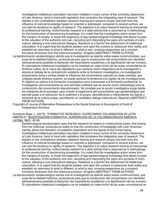 28
Investigative intellectual colonialism has been installed in every corner of the university classrooms
of Latin America, hand in hand with capitalism that constrains the integrating view of research. The
debate on the contradiction between research training and research proper and both from the
influence of colonial knowledge based on scientist is addressed; compared to several authors, we
can see the tendency to rigidity of research. The objective is to value research training as transversal
to professional training; multiuniversity research is a daily activity that is assumed as a methodology
for the construction of decolonizing knowledge. It is noted that the investigative action arises from
the margins of society, to break the hegemony of ego-epistemological knowledge that allows to pass
to the valuation of the authentic and own, decoding and interpreting the signs and symbols of one's
culture, allowing a true intercultural dialogue. Research is a tool for the detachment of intellectual
colonialism. It is urgent that the students awaken and open the curtains to rediscover their reality and
establish an openness to what is different, to what is own, knowing researchers as a constant
formative dimension from the historical evolution. (English) [ABSTRACT FROM AUTHOR]
La decolonización epistemológica solicita que la investigación se asiente sobre bases constructivistas, que
surja de la realidad histórica, sociocultural para que la construcción del conocimiento con identidad
latinoamericana posibilite la liberación del imperialismo académico y la dignificación del ser humano.
El colonialismo intelectual investigativo se ha instalado en cada rincón de las aulas universitarias de
América Latina, de la mano del capitalismo que coarta la visión integradora de la investigación y
aborda el debate de la contradicción existente entre la formación investigativa y la investigación
propiamente dicha y ambas desde la influencia del conocimiento colonial con base cientista; que
cotejada desde diversos autores, se puede apreciar la tendencia a la rigidez de las investigaciones.
El objetivo es valorar a la formación investigativa como transversal a la formación profesional; la
investigación pluriuniversitaria es una actividad cotidiana que se asume como metodología para la
construcción del conocimiento descolonizador. Se constata que la acción investigativa surge desde
los márgenes de la sociedad, para romper la hegemonía del conocimiento ego-epistemológico que
permite pasar a la valoración de lo auténtico y lo propio, decodificando e interpretando los signos y
símbolos de la cultura propia, permitiendo un verdadero diálogo intercultural. (Spanish) [ABSTRACT
FROM AUTHOR]
Copyright of Journal of Alternative Perspectives in the Social Sciences is the property of Guild of
Independent Scholars
Humberto Bejar, L. (2019). "FORMATIVE RESEARCH: OVERCOMING COLONIZATION IN LATIN
AMERICA." INVESTIGACIÓN FORMATIVA: SUPERACIÓN DE LA COLONIZACIÓN EN AMÉRICA
LATINA. 10(2): 40-48.
Epistemological decolonization asks that the research be based on constructivist bases, that arising
from the historical, sociocultural reality so that the construction of knowledge with Latin American
identity allows the liberation of academic imperialism and the dignity of the human being.
Investigative intellectual colonialism has been installed in every corner of the university classrooms
of Latin America, hand in hand with capitalism that constrains the integrating view of research. The
debate on the contradiction between research training and research proper and both from the
influence of colonial knowledge based on scientist is addressed; compared to several authors, we
can see the tendency to rigidity of research. The objective is to value research training as transversal
to professional training; multiuniversity research is a daily activity that is assumed as a methodology
for the construction of decolonizing knowledge. It is noted that the investigative action arises from
the margins of society, to break the hegemony of ego-epistemological knowledge that allows to pass
to the valuation of the authentic and own, decoding and interpreting the signs and symbols of one's
culture, allowing a true intercultural dialogue. Research is a tool for the detachment of intellectual
colonialism. It is urgent that the students awaken and open the curtains to rediscover their reality and
establish an openness to what is different, to what is own, knowing researchers as a constant
formative dimension from the historical evolution. (English) [ABSTRACT FROM AUTHOR]
La decolonización epistemológica solicita que la investigación se asiente sobre bases constructivistas, que
surja de la realidad histórica, sociocultural para que la construcción del conocimiento con identidad
latinoamericana posibilite la liberación del imperialismo académico y la dignificación del ser humano.
El colonialismo intelectual investigativo se ha instalado en cada rincón de las aulas universitarias de
 