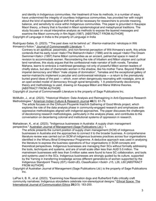 3
and identity in Indigenous communities. Her treatment of how its methods, in a number of ways,
have undermined the integrity of countless Indigenous communities, has provided her with insight
about the kind of epistemological shift that will be necessary for researchers to provide meaning,
balance, and sensitivity to voice within Indigenous communities. This paper is grounded in Kaupapa
Maori theory, a theory that is founded in Maori epistemological and metaphysical traditions. The
study focuses on visual interpretive analysis as methods to expose the layered messages and
examine the Maori community in film Ngati (1987). [ABSTRACT FROM AUTHOR]
Copyright of Language in India is the property of Language in India
Rodríguez-Salas, G. (2023). "“The past does not lie behind us”: Warrior-matriarchs’ retrotopia in Witi
Ihimaera’s fiction." Journal of Commonwealth Literature: 1.
Contrary to an apolitical, pessimistic, and non-feminist perception of Witi Ihimaera’s work, this article
contends that his early novel <italic>The Matriarch</italic> (1986) and its sequel <italic>The Dream
Swimmer</italic> (1997) frame Māori communities as an ancient, patriarchal space in need of
revision to accommodate women. Reconsidering the role of tribalism and Māori utopian and cyclical
land narratives, this study argues that the confessional male narrator of both novels, Tamatea
Mahana, learns to embrace a matrilineal genealogy not only of powerful Māori women leaders of
chiefly status, but also of charismatic women in the shadow, like his mother Tiana. Beyond Pākehā
imperial democracy and Māori “male utopias of domination”, Tamatea and the exceptional gallery of
warrior-matriarchs implement a peculiar and controversial retrotopia — a return to the prematurely
buried grand ideas of the past — which, even when dangerously resonating with nostalgia, aims at
an open-ended model of democracy through spiral temporality. 1 A predominantly decolonizing
theory and methodology is used, drawing on Kaupapa Māori and Mana Wāhine theories.
[ABSTRACT FROM AUTHOR]
Copyright of Journal of Commonwealth Literature is the property of Sage Publications Inc.
McMullin, J., et al. (2023). "Historical Wisdom: Data Analysis and Reimagining in Anti-Oppressive Research
Methodologies." American Indian Culture & Research Journal 46(3): 61-79.
The article focuses on the Chihuum Piiuywmk Inach/A Gathering of Good Minds project, which
explores the role of the data analysis phase in community-engaged research and emphasizes anti-
oppressive methodologies aligned with indigenist approaches. The paper discusses the challenges
of decolonizing research methodologies, particularly in the analysis phase, and contributes to the
conversation on decentering colonial and institutional systems of oppression in research.
Mahadevan, K., et al. (2023). "Indigenous businesses in Australia: A supply chain management
perspective." Australian Journal of Management (Sage Publications Ltd.): 1.
The article presents the current position of supply chain management (SCM) of indigenous
businesses in Australia and the approaches to connect it to the broader business. A comprehensive
literature review was carried out on SCM of indigenous business practices across four organisations
identified in the Whanu Binal Entrepreneur Programme. A deductive approach was used in analysing
the literature to express the business operations of four organisations in SCM concepts and
theoretical perspectives. Indigenous businesses are managing their SCs without formally addressing
the tools, techniques and systems, and are of small scale often less than AUD 5.0 million. The
mainstream businesses with less than 5 million sales were found to have SC collaboration, and tools
and systems used in the SCs. Indigenous businesses are strongly guided by its culture, supported
by the Yarning in transferring knowledge across different generations of women supported by the
Indigenous Standpoint Theory (IST).<bold>JEL Classification:</bold> J15, L26, L60 [ABSTRACT
FROM AUTHOR]
Copyright of Australian Journal of Management (Sage Publications Ltd.) is the property of Sage Publications
Inc.
LaPoe Ii, B. R., et al. (2023). "Examining how Reservation dogs and Rutherford Falls critically craft
community narratives: Indigenous storytellers celebrate non-stereotypical designs." Ethical Space: The
International Journal of Communication Ethics 20(2/3): 183-200.
 