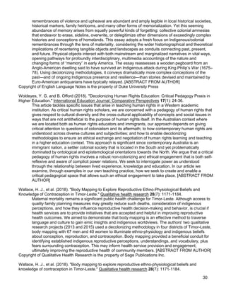 30
remembrances of violence and upheaval are abundant and amply legible in local historical societies,
historical markers, family heirlooms, and many other forms of memorialization. Yet this seeming
abundance of memory arises from equally powerful kinds of forgetting: collective colonial amnesias
that endeavor to erase, sideline, overwrite, or delegitimize other dimensions of exceedingly complex
histories and conceptions of homelands. This essay adopts a fresh focus on Indigenous/colonial
remembrances through the lens of materiality, considering the wider historiographical and theoretical
implications of recentering tangible objects and landscapes as conduits connecting past, present,
and future. Physical objects interact with both mainstream and marginalized narratives in vital ways,
opening pathways for profoundly interdisciplinary, multimedia accountings of the nature and
changing forms of “memory” in early America. The essay reassesses a wooden pegboard from an
Anglo-American dwelling said to have survived an Indigenous attack during King Philip’s War (1675–
78). Using decolonizing methodologies, it conveys dramatically more complex conceptions of the
past—and of ongoing Indigenous presence and resilience—than stories devised and maintained by
Euro-American antiquarians have typically relayed. [ABSTRACT FROM AUTHOR]
Copyright of English Language Notes is the property of Duke University Press
Woldeyes, Y. G. and B. Offord (2018). "Decolonizing Human Rights Education: Critical Pedagogy Praxis in
Higher Education." International Education Journal: Comparative Perspectives 17(1): 24-36.
This article tackles specific issues that arise in teaching human rights in a Western academic
institution. As critical human rights scholars, we are concerned with a pedagogy of human rights that
gives respect to cultural diversity and the cross-cultural applicability of concepts and social issues in
ways that are not antithetical to the purpose of human rights itself. In the Australian context where
we are located both as human rights educators and immigrants, our approach depends on giving
critical attention to questions of colonialism and its aftermath; to how contemporary human rights are
understood across diverse cultures and subjectivities; and how to enable decolonizing
methodologies to ensure an ethical exchange and negotiation of human rights learning and teaching
in a higher education context. This approach is significant since contemporary Australia is an
immigrant nation, a settler colonial society that is located in the South and yet problematically
dominated by ontological and epistemological orientations towards the North. We argue that a critical
pedagogy of human rights involves a robust non-colonizing and ethical engagement that is both self-
reflexive and aware of complicit power relations. We seek to interrogate power as understood
through the relationship between lived experience, knowledge and education. In our article we
examine, through examples in our own teaching practice, how we seek to create and enable a
critical pedagogical space that allows such an ethical engagement to take place. [ABSTRACT FROM
AUTHOR]
Wallace, H. J., et al. (2018). "Body Mapping to Explore Reproductive Ethno-Physiological Beliefs and
Knowledge of Contraception in Timor-Leste." Qualitative health research 28(7): 1171-1184.
Maternal mortality remains a significant public health challenge for Timor-Leste. Although access to
quality family planning measures may greatly reduce such deaths, consideration of indigenous
perceptions, and how they influence reproductive health decision-making and behavior, is crucial if
health services are to provide initiatives that are accepted and helpful in improving reproductive
health outcomes. We aimed to demonstrate that body mapping is an effective method to traverse
language and culture to gain emic insights and indigenous worldviews. The authors' two qualitative
research projects (2013 and 2015) used a decolonizing methodology in four districts of Timor-Leste,
body mapping with 67 men and 40 women to illuminate ethno-physiology and indigenous beliefs
about conception, reproduction, and contraception. Body mapping provided a beneficial conduit for
identifying established indigenous reproductive perceptions, understandings, and vocabulary, plus
fears surrounding contraception. This may inform health service provision and engagement,
ultimately improving the reproductive health of community members. [ABSTRACT FROM AUTHOR]
Copyright of Qualitative Health Research is the property of Sage Publications Inc.
Wallace, H. J., et al. (2018). "Body mapping to explore reproductive ethno-physiological beliefs and
knowledge of contraception in Timor-Leste." Qualitative health research 28(7): 1171-1184.
 