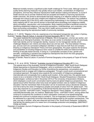 31
Maternal mortality remains a significant public health challenge for Timor-Leste. Although access to
quality family planning measures may greatly reduce such deaths, consideration of indigenous
perceptions, and how they influence reproductive health decision-making and behavior, is crucial if
health services are to provide initiatives that are accepted and helpful in improving reproductive
health outcomes. We aimed to demonstrate that body mapping is an effective method to traverse
language and culture to gain emic insights and indigenous worldviews. The authors' two qualitative
research projects (2013 and 2015) used a decolonizing methodology in four districts of Timor-Leste,
body mapping with 67 men and 40 women to illuminate ethno-physiology and indigenous beliefs
about conception, reproduction, and contraception. Body mapping provided a beneficial conduit for
identifying established indigenous reproductive perceptions, understandings, and vocabulary, plus
fears surrounding contraception. This may inform health service provision and engagement,
ultimately improving the reproductive health of community members.
Sullivan, C. T. (2018). "Majesty in the city: experiences of an Aboriginal transgender sex worker in Sydney,
Australia." Gender, Place & Culture: A Journal of Feminist Geography 25(12): 1681-1702.
This paper explores the lived experiences of Majesty. She is transgender, a former sex worker, and
identifies as an Aboriginal Australian. Her status as a sex worker is embodied in both her previously
held male identity and her transgender identity, however it is her transgender identity which
challenges Majesty's own notions and ideas about sex and sex work. The lines between intimacy,
sex, and sex work are connected to Majesty's identities in ways that are both fluid and complex.
Drawing on Indigenous Standpoint Theory and trans geographies, this paper explores the tensions
and possibilities of including Indigenous trans voices to unsettle the white and heteronormative
thinking of sexually based services. In doing so, it complicates concepts of race, gender and
sexuality, contributing a narrative from Indigenous Standpoints that enrich the trans geography
literature. [ABSTRACT FROM AUTHOR]
Copyright of Gender, Place & Culture: A Journal of Feminist Geography is the property of Taylor & Francis
Ltd
Santana, C. R., et al. (2018). "Editorial." Australian Journal of Indigenous Education 47(1): iii-iv.
This special issue of the Australian Journal of Indigenous Education , titled ‘South-South Dialogues:
Global Approaches to Decolonial Pedagogies’, aims to contribute to the field of Australian
Indigenous Studies and Education by further diversifying the perspectives, conversations and
conceptual tools to engage with Indigenous pedagogies. Through a south-south conversational and
conceptual approach, this special issue expands the conversation of Indigenous pedagogies
internationally and conceptually from a global south location. At the same time, this special issue
means to be a re-iteration of the first ‘South-South Dialogues: Situated Perspectives in Decolonial
Epistemologies’ conference held in November 2015 at The University of Queensland, Brisbane,
which displayed a south-south conversation lead by local and global Indigenous perspectives. This
special issue further theorises what many local and global scholars view as implied in Indigenous
education: that the mainstream field of education can be re-examined using a decolonial viewpoint,
one that is led by the views of Indigenous peoples and people of colour from the ‘global south’. This
issue also responds to a re-awakening of decolonial theories that have been embodied in ‘Southern
Theory’ (Connell, <xref>2007</xref>), Indigenous Standpoint Theory (Nakata, <xref>2007</xref>),
coloniality/decoloniality (see, for instance, Maldonado-Torres, <xref>2007</xref>), among others that
continue to re-examine the conditions in which colonisation continues to be epistemologically
exerted and continue to propose ways to contest it. This re-invigorated conversation is one that can
be addressed by a genuinely horizontal intercultural dialogue lead by the southern perspectives. This
was, one way or another, what was observed and lived in the ‘South-South Dialogues’ conference
that felt like the starting point of a newer form of knowledge production and pedagogy. [ABSTRACT
FROM AUTHOR]
Copyright of Australian Journal of Indigenous Education is the property of University of Queensland ABN 63
942 912 68
 