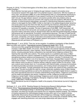 32
Pirayesh, B. (2018). "A Critical Interrogation of the Mind, Brain, and Education Movement: Toward a Social
Justice Paradigm."
Much attention has been given to 'bridging the gap' between research and practice since
neuroscience research first made claim to its potential impact in classrooms. With the inception of
mind, brain, and education (MBE) as a new interdisciplinary field, an unprecedented opportunity to
explore the educational implications of new research coming out of neuroscience has presented
itself. And yet, the gap between research and practice persists while new problems arise as
education looks to brain science for answers with ongoing social and academic difficulties faced by
students. A critical bicultural methodology, grounded in a decolonizing interpretive approach, is
utilized to interrogate the field of MBE in order to shed light on the epistemological power dynamics
and social justice issues that inform the field. By examining the historical, philosophical, economic,
and ideological roots of neuroscience and education, a colonizing epistemology and hidden
curriculum of inequality is revealed. The lack of awareness of how MBE, if left unexamined, will
continue to fall short of the democratic and socially just goals of education is also addressed. The
argument made is that there exists an abyssal divide within the field that epistemologically privileges
neuroscience with its reductionist, Eurocentric, and positivist discourse. The case is made that the
field must move toward an itinerant position that honors hierarchical dialogue and praxis, and places
the voices, scholarship, and values of educators and students at the forefront of this educational
movement, in order to close the gap between research and practice in emancipatory ways.
(Reproduced with permission of ProQuest LLC.)
Moeke-Maxwell, T., et al. (2018). "Toku toa, he toa rangatira: A qualitative investigation of New Zealand
Māori end-oflife care customs." International Journal of Indigenous Health 13(2): 30-46.
Informal end-of-life caregiving will increase over the next 30 years in line with the anticipated
increase in older Māori deaths. Of concern, New Zealand's neo-colonial trajectory of loss of lands,
cultural disenfranchisement, urban migration, ethnic diversity, global diaspora and changing whānau
(family, including extended family) compositions has restricted some Indigenous whānau from
retaining their end-of-life care customs. This article reports on a qualitative pilot study on Māori
whānau end-of-life care customs undertaken to explore how those care customs contribute towards
strengthening whānau resilience and bereavement. Five whānau, including 13 individuals from
diverse iwi (tribes), took part in one of six face-to-face interviews. Kaupapa Māori research methods
informed the analysis. The findings report a high level of customary caregiving knowledge among
older whānau carers as well as a cohesive whānau collective support system for this group. Tribal
care customs were handed down via 1) enculturation with tribal principles, processes and practices,
2) observing kaumātua processes and practices, and 3) being chosen and prepared for a specific
care role by kaumātua. Younger participants had strong cultural care values but less customary care
knowledge. The pilot concluded the need for a larger systematic qualitative study of Māori tikanga
(customs) and kawa (guidelines) as well as the development of participant digital stories to support a
free online educational resource to increase understanding among whānau, indigenous communities
and the health and palliative care sectors. Indigenous suicide, Indigenous suicide prevention;
Indigenous mental health; Critical suicidology; Indigenous youth suicide; Decolonizing
methodologies; Suicidology; First Nations; Aboriginal; Indigenous health; Social determinants of
health. [ABSTRACT FROM AUTHOR]
Copyright of International Journal of Indigenous Health is the property of International Journal of Indigenous
Health
McGregor, H. E., et al. (2018). "Braiding Designs for Decolonizing Research Methodologies: Theory,
Practice, Ethics." Reconceptualizing Educational Research Methodology 9(2): 1-21.
Describing methodological design in decolonizing research as the intersection of theory, practice,
and ethics, we share four focused micro-stories from our respective research projects. The metaphor
of braiding represents the methodological design process within each of our research stories,
significantly influenced by Dwayne Donald's (2012) Indigenous métissage. Heather grapples with
notions of reciprocity, Brooke considers the role of place in the construction of teacher identity, Marc
engages with reworking photovoice, and Julia brings relationships with plants into her
 