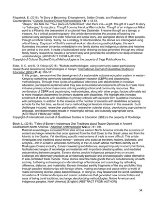 34
Fitzpatrick, E. (2018). "A Story of Becoming: Entanglement, Settler Ghosts, and Postcolonial
Counterstories." Cultural Studies/Critical Methodologies 18(1): 43-51.
“Ūkaipo,” she tells me. “Your place of contentment.” And there it is—a gift. The gift of a word to story
my “belonging” to my place. The gift from my friend, a Māori scholar. The gift of an indigenous Māori
word to a Pākehā, the descendent of a colonial New Zealander. I receive this gift as a taonga, a
treasure. As a critical autoethnography, this article demonstrates the process of layering the
personal story alongside the wider historical and social story, and alongside stories of other peoples,
through a Critical Family History. As a strategy of decolonization, the stories are interrogated using
critical theory. Cognizant of Smith’s seminal work on decolonizing methodologies, this work
illuminates the power dynamics embedded in my family stories and indigenous stories and histories
are central to the work. I create a factionalized script drawing on data generated through my critical
family history research to provide a coherent story and generate the conditions for deep emotional
understandings. [ABSTRACT FROM AUTHOR]
Copyright of Cultural Studies/Critical Methodologies is the property of Sage Publications Inc.
Elder, B. C. and K. O. Odoyo (2018). "Multiple methodologies: using community-based participatory
research and decolonizing methodologies in Kenya." International Journal of Qualitative Studies in
Education (QSE) 31(4): 293-311.
In this project, we examined the development of a sustainable inclusive education system in western
Kenya by combining community-based participatory research (CBPR) and decolonizing
methodologies. Through three cycles of qualitative interviews with stakeholders in inclusive
education, participants explained what they saw as foundational components of how to create more
inclusive primary school classrooms utilizing existing school and community resources. The
combination of CBPR and decolonizing methodologies, along with other project factors ultimately led
to more inclusive placements for primary students with disabilities. We highlight this increase
enrollment of students with disabilities in primary schools with excerpts from qualitative interviews
with participants. In addition to the increase of the number of students with disabilities accessing
schools for the first time, we found many methodological tensions inherent in this research. Such
challenges included: researcher positionality, researcher outsider status, decolonizing approaches to
language, and disseminating results in meaningful, ethical, and culturally appropriate ways.
[ABSTRACT FROM AUTHOR]
Copyright of International Journal of Qualitative Studies in Education (QSE) is the property of Routledge
Bloch, L. (2018). "Tales of Esnesv: Indigenous Oral Traditions about Trader-Diplomats in Ancient
Southeastern North America." American Anthropologist 120(4): 781-794.
Material assemblages excavated from sites across eastern North America indicate the existence of
ancient exchange networks that once spanned from the Gulf Coast to the Great Lakes and from the
Atlantic to the Ozarks. Yet identifying specific mechanisms of trade is more difficult. This article
investigates oral traditions about esnesv—persons who acted as travelers, traders, diplomats, and
acolytes—told in a Native American community in the US South whose members identify as of
Muskogee (Creek) ancestry. Esnesv traveled great distances, enjoyed impunity in enemy territories,
facilitated exchanges of knowledge and materials with important celestial qualities, and mediated
peacemaking between peoples. Esnesv stories provide Indigenous perspectives on ancient
exchange and diplomacy practices as a historically particular and archaeologically viable alternative
to elite-controlled trade models. These stories describe trade goods that are simultaneously of earth
and sky, furthering archaeological understandings of landscape and cosmology by rethinking
difference, distance, and materiality. Esnesv threaded earthly fragments of the sky and Milky Way
through peoples' relationships with foreign others, making exchange and peace within a world of
roads connecting diverse, place-based lifeways. In doing so, they rebalanced the world, facilitating
circulations of mobile landscapes and cosmic substances that generated new connectivities and
ways of being. [oral traditions, exchange, decolonizing methodologies, Native American and
Indigenous peoples, North America] (English) [ABSTRACT FROM AUTHOR]
 