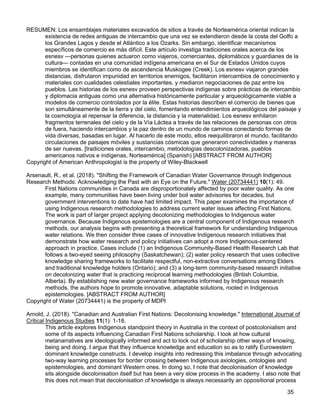 35
RESUMEN: Los ensamblajes materiales excavados de sitios a través de Norteamérica oriental indican la
existencia de redes antiguas de intercambio que una vez se extendieron desde la costa del Golfo a
los Grandes Lagos y desde el Atlántico a los Ozarks. Sin embargo, identificar mecanismos
específicos de comercio es más difícil. Este artículo investiga tradiciones orales acerca de los
esnesv —personas quienes actuaron como viajeros, comerciantes, diplomáticos y guardianes de la
cultura— contadas en una comunidad indígena americana en el Sur de Estados Unidos cuyos
miembros se identifican como de ascendencia Muskogee (Creek). Los esnesv viajaron grandes
distancias, disfrutaron impunidad en territorios enemigos, facilitaron intercambios de conocimiento y
materiales con cualidades celestiales importantes, y mediaron negociaciones de paz entre los
pueblos. Las historias de los esnesv proveen perspectivas indígenas sobre prácticas de intercambio
y diplomacia antiguas como una alternativa históricamente particular y arqueológicamente viable a
modelos de comercio controlados por la élite. Estas historias describen el comercio de bienes que
son simultáneamente de la tierra y del cielo, fomentando entendimientos arqueológicos del paisaje y
la cosmología al repensar la diferencia, la distancia y la materialidad. Los esnesv enhilaron
fragmentos terrenales del cielo y de la Vía Láctea a través de las relaciones de personas con otros
de fuera, haciendo intercambios y la paz dentro de un mundo de caminos conectando formas de
vida diversas, basadas en lugar. Al hacerlo de este modo, ellos reequilibraron el mundo, facilitando
circulaciones de paisajes móviles y sustancias cósmicas que generaron conectividades y maneras
de ser nuevas. [tradiciones orales, intercambio, metodologías descolonizadoras, pueblos
americanos nativos e indígenas, Norteamérica] (Spanish) [ABSTRACT FROM AUTHOR]
Copyright of American Anthropologist is the property of Wiley-Blackwell
Arsenault, R., et al. (2018). "Shifting the Framework of Canadian Water Governance through Indigenous
Research Methods: Acknowledging the Past with an Eye on the Future." Water (20734441) 10(1): 49.
First Nations communities in Canada are disproportionately affected by poor water quality. As one
example, many communities have been living under boil water advisories for decades, but
government interventions to date have had limited impact. This paper examines the importance of
using Indigenous research methodologies to address current water issues affecting First Nations.
The work is part of larger project applying decolonizing methodologies to Indigenous water
governance. Because Indigenous epistemologies are a central component of Indigenous research
methods, our analysis begins with presenting a theoretical framework for understanding Indigenous
water relations. We then consider three cases of innovative Indigenous research initiatives that
demonstrate how water research and policy initiatives can adopt a more Indigenous-centered
approach in practice. Cases include (1) an Indigenous Community-Based Health Research Lab that
follows a two-eyed seeing philosophy (Saskatchewan); (2) water policy research that uses collective
knowledge sharing frameworks to facilitate respectful, non-extractive conversations among Elders
and traditional knowledge holders (Ontario); and (3) a long-term community-based research initiative
on decolonizing water that is practicing reciprocal learning methodologies (British Columbia,
Alberta). By establishing new water governance frameworks informed by Indigenous research
methods, the authors hope to promote innovative, adaptable solutions, rooted in Indigenous
epistemologies. [ABSTRACT FROM AUTHOR]
Copyright of Water (20734441) is the property of MDPI
Arnold, J. (2018). "Canadian and Australian First Nations: Decolonising knowledge." International Journal of
Critical Indigenous Studies 11(1): 1-18.
This article explores Indigenous standpoint theory in Australia in the context of postcolonialism and
some of its aspects influencing Canadian First Nations scholarship. I look at how cultural
metanarratives are ideologically informed and act to lock out of scholarship other ways of knowing,
being and doing. I argue that they influence knowledge and education so as to ratify Eurowestern
dominant knowledge constructs. I develop insights into redressing this imbalance through advocating
two-way learning processes for border crossing between Indigenous axiologies, ontologies and
epistemologies, and dominant Western ones. In doing so, I note that decolonisation of knowledge
sits alongside decolonisation itself but has been a very slow process in the academy. I also note that
this does not mean that decolonisation of knowledge is always necessarily an oppositional process
 