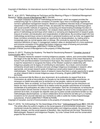 39
Copyright of AlterNative: An International Journal of Indigenous Peoples is the property of Sage Publications
Inc.
Bell, E., et al. (2017). "Methodology-as-Technique and the Meaning of Rigour in Globalized Management
Research." British Journal of Management 28(3): 534-550.
This paper analyses the genre of 'methodology-as-technique', which we suggest provides the
underpinning logic for a particular conception of scientific rigour that is increasingly regarded as
normal in globalized management research. Based on a qualitative interview study of management
researchers in the peripheral context of India, we associate the methodology-as-technique genre
with social scientific methods of organizing, conducting and disseminating knowledge founded on
Western neo-imperialism and colonialism. Our analysis draws attention to the consequences of the
genre of methodology-as-technique which relate to a narrowing and displacement of research goals,
erasure of context, and devaluation and marginalization of alternatives. By providing insight into how
methodology-as-technique comes to dominate in peripheral locations such as India, we suggest that
these normative constraints also present an opportunity for denaturalization, by making what is
increasingly seen as normal appear alien or strange. We conclude by arguing that countering
restrictive definitions of rigour in management research relies on development of a more expansive
and inclusive conception of the global that fosters indigenous ways of knowing and promotes
decolonizing methodologies. [ABSTRACT FROM AUTHOR]
Copyright of British Journal of Management is the property of Wiley-Blackwell
Antoine, D. (2017). "Pushing the Academy: The Need for Decolonizing Research." Canadian Journal of
Communication 42(1): 113-119.
With renewed interest for research involving Indigenous peoples, nations, and communities following
the height of the Idle No More movement and, more recently, the release of the Indian Residential
School Truth and Reconciliation Commission's final report, this research in brief argues that there is
a need for researchers to recognize the history of the Western academy's relationship with
Indigenous peoples and its legacy of contributing to colonization. As a result, communication
scholarship should seek to embrace and even privilege Indigenous knowledges in research, when
appropriate, and accept research goals of Indigenous social justice based on decolonizing
methodologies. The collaborative nature of research means that there is ample opportunity to speak
up when research fails to include Indigenous ways of knowing. (English) [ABSTRACT FROM
AUTHOR]
À la suite du mouvement Idle No More et, plus récemment, de la publication du rapport final de la
Commission de vérité et réconciliation du Canada sur les écoles résidentielles autochtones, on
remarque un intérêt renouvelé pour la recherche sur les peuples, nations et communautés
autochtones. Dans ce contexte, ce Coup d'œil sur la recherche soutient que les chercheurs ont
besoin de mieux reconnaître l'histoire de la relation entre les peuples autochtones et l'université
occidentale et la participation de celle-ci à leur colonisation. Dans les circonstances, la recherche en
communication devrait chercher à inclure et même privilégier les savoirs autochtones quand il est
pertinent de le faire, et accepter les objectifs visés par la justice sociale autochtone fondée sur des
méthodologies décolonisatrices. La nature collaborative de la recherche est telle qu'il y a maintes
occasions où l'on pourrait intervenir aux moments où celle-ci oublie les modes d'apprentissage
autochtones. (French) [ABSTRACT FROM AUTHOR]
Copyright of Canadian Journal of Communication is the property of University of Toronto Press
West, P. (2016). "An Anthropology for ‘the Assemblage of the Now’." Anthropological Forum 26(4): 438-445.
The article offers the author's insights on the social aspects of environmental conservation. Topics
mentioned include the relations of environmental politics and indigenous people, the prevention of
climatic changes, and the social aspects of liberalism. Also mentioned are the book "Decolonizing
Methodologies: Research and Indigenous Peoples," by Linda Tuhiwai Smith and the conservation
project for the environment.
 