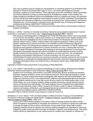 4
2021 was a powerful year for Indigenous representation on streaming platforms as Rutherford Falls
debuted on Peacock and Reservation dogs on Hulu – two shows with Indigenous-focused
narratives, creators and cast members. This is significant, given the mainstream media’s past failed
and harmful attempts to portray accurate depictions of Indigenous people. In this research we
utilised Indigenous standpoint theory and mediatisation theory to analyse both shows. We identified
common lenses and ideas displayed in both television shows to further understand how Indigenous-
led projects are discussing Indigenous communities and experiences, finding overlap in the themes:
Indigenous joy, surviving erasure, colonised versus decolonised ways of knowing and Indigenous
womanhood and family. [ABSTRACT FROM AUTHOR]
Copyright of Ethical Space: The International Journal of Communication Ethics is the property of Abramis
Academic Publishing
Krakouer, J. (2023). "Journeys of culturally connecting: Aboriginal young people's experiences of cultural
connection in and beyond out-of-home care." Child & Family Social Work 28(3): 822-832.
With growing overrepresentation of Aboriginal and Torres Strait Islander children and young people
in out-of-home care (OOHC), cultural disconnection is an omnipresent threat. Despite research and
inquiries that have highlighted the risk of cultural disconnection for Aboriginal and Torres Strait
Islander children living in OOHC, limited research has explored Indigenous children and young
people's experiences of cultural connection in the Australian context. Informed by Indigenous
Standpoint Theory, this Aboriginal-led qualitative study sought to understand 10 OOHC-experienced
Aboriginal young people's experiences of cultural connection over time, including after exit from
OOHC, through retrospective interviews that employed a phenomenological lens. It was found that
Aboriginal young people experienced cultural connection as a heterogenous process involving
identity formation and the practice of culture, enacted as a choice over time. The complexity of
Aboriginal young people's experiences of cultural connection over time gives rise to a new
understanding of cultural connection as a journey of culturally connecting, wherein the risk of cultural
disconnection is complicated by intergenerational child removals, dominant discourse about what
constitutes Aboriginal culture, and removal from an Aboriginal cultural milieu. [ABSTRACT FROM
AUTHOR]
Copyright of Child & Family Social Work is the property of Wiley-Blackwell
Ko, D., et al. (2023). "Learning lab as a utopian methodology for future making: decolonizing knowledge
production toward racial justice in school discipline." Mind, Culture & Activity 30(1): 5-23.
Students from minoritized communities in US public schools face harsher exclusionary discipline,
leading to negative academic, social, and emotional outcomes. Racial disproportionality in school
discipline is a critical inequity that requires ecologically valid solutions with local stakeholders. The
Indigenous Learning Lab (ILL) was implemented to address racial disproportionality that American
Indian students experience at a rural high school serving a band of an Anishinaabe nation in the
United States. ILL is an inclusive systemic design process informed by cultural historical activity
theory and decolonizing methodology. This study explores how ILL facilitated local stakeholders'
utopian future-making by means of Ruth Levitas's (2013) three modes of utopian methodology–
utopia as archeology, architecture, and ontological becoming–to dismantle an oppressive settler-
colonial school discipline system. [ABSTRACT FROM AUTHOR]
Copyright of Mind, Culture & Activity is the property of Taylor & Francis Ltd
Henderson, R., et al. (2023). "Truth and Reconciliation in Medical Schools: Forging a Critical Reflective
Framework to Advance Indigenous Health Equity." Academic medicine : journal of the Association of
American Medical Colleges 98(9): 1008-1015.
In 2015, the Truth and Reconciliation Commission (TRC) of Canada outlined 94 Calls to Action,
which formalized a responsibility for all people and institutions in Canada to confront and craft paths
to remedy the legacy of the country's colonial past. Among other things, these Calls to Action
challenge medical schools to examine and improve existing strategies and capacities for improving
Indigenous health outcomes within the areas of education, research, and clinical service. This article
outlines efforts by stakeholders at one medical school to mobilize their institution to address the
 
