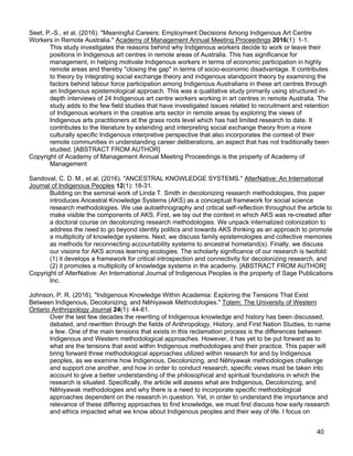 40
Seet, P.-S., et al. (2016). "Meaningful Careers: Employment Decisions Among Indigenous Art Centre
Workers in Remote Australia." Academy of Management Annual Meeting Proceedings 2016(1): 1-1.
This study investigates the reasons behind why Indigenous workers decide to work or leave their
positions in Indigenous art centres in remote areas of Australia. This has significance for
management, in helping motivate Indigenous workers in terms of economic participation in highly
remote areas and thereby "closing the gap" in terms of socio-economic disadvantage. It contributes
to theory by integrating social exchange theory and indigenous standpoint theory by examining the
factors behind labour force participation among Indigenous Australians in these art centres through
an Indigenous epistemological approach. This was a qualitative study primarily using structured in-
depth interviews of 24 Indigenous art centre workers working in art centres in remote Australia. The
study adds to the few field studies that have investigated issues related to recruitment and retention
of Indigenous workers in the creative arts sector in remote areas by exploring the views of
Indigenous arts practitioners at the grass roots level which has had limited research to date. It
contributes to the literature by extending and interpreting social exchange theory from a more
culturally specific Indigenous interpretive perspective that also incorporates the context of their
remote communities in understanding career deliberations, an aspect that has not traditionally been
studied. [ABSTRACT FROM AUTHOR]
Copyright of Academy of Management Annual Meeting Proceedings is the property of Academy of
Management
Sandoval, C. D. M., et al. (2016). "ANCESTRAL KNOWLEDGE SYSTEMS." AlterNative: An International
Journal of Indigenous Peoples 12(1): 18-31.
Building on the seminal work of Linda T. Smith in decolonizing research methodologies, this paper
introduces Ancestral Knowledge Systems (AKS) as a conceptual framework for social science
research methodologies. We use autoethnography and critical self-reflection throughout the article to
make visible the components of AKS. First, we lay out the context in which AKS was re-created after
a doctoral course on decolonizing research methodologies. We unpack internalized colonization to
address the need to go beyond identity politics and towards AKS thinking as an approach to promote
a multiplicity of knowledge systems. Next, we discuss family epistemologies and collective memories
as methods for reconnecting accountability systems to ancestral homeland(s). Finally, we discuss
our visions for AKS across learning ecologies. The scholarly significance of our research is twofold:
(1) it develops a framework for critical introspection and connectivity for decolonizing research, and
(2) it promotes a multiplicity of knowledge systems in the academy. [ABSTRACT FROM AUTHOR]
Copyright of AlterNative: An International Journal of Indigenous Peoples is the property of Sage Publications
Inc.
Johnson, P. R. (2016). "Indigenous Knowledge Within Academia: Exploring the Tensions That Exist
Between Indigenous, Decolonizing, and Nêhiyawak Methodologies." Totem: The University of Western
Ontario Anthropology Journal 24(1): 44-61.
Over the last few decades the rewriting of Indigenous knowledge and history has been discussed,
debated, and rewritten through the fields of Anthropology, History, and First Nation Studies, to name
a few. One of the main tensions that exists in this reclamation process is the differences between
Indigenous and Western methodological approaches. However, it has yet to be put forward as to
what are the tensions that exist within Indigenous methodologies and their practice. This paper will
bring forward three methodological approaches utilized within research for and by Indigenous
peoples, as we examine how Indigenous, Decolonizing, and Nêhiyawak methodologies challenge
and support one another, and how in order to conduct research, specific views must be taken into
account to give a better understanding of the philosophical and spiritual foundations in which the
research is situated. Specifically, the article will assess what are Indigenous, Decolonizing, and
Nêhiyawak methodologies and why there is a need to incorporate specific methodological
approaches dependent on the research in question. Yet, in order to understand the importance and
relevance of these differing approaches to find knowledge, we must first discuss how early research
and ethics impacted what we know about Indigenous peoples and their way of life. I focus on
 