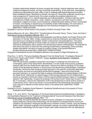 43
Complex relationships between the three concepts also emerge: medical diagnoses were used to
undermine Indigenous kinship, and they complicate remembering. At the same time, remembering--
recalling and repopulating the past--offers a way to challenge pathological diagnoses and affirm
Native selfdetermination. Motivated by disorder, the desire to "disrupt the systematic functioning or
neat arrangement of" historical work, this project unsettles the projected objectivity and
commonsense logic of U.S. medical diagnoses and institutionalization. It brings to light the violent
entanglement of settler colonialism, racism, ableism, and patriarchy and their impact on Native
sovereignty, Indigenous kinship, and remembering. Collaborating with relatives of those incarcerated
at Canton, and drawing on decolonizing and disability studies methodologies, this work seeks to
generate meaningful historical knowledge and new theoretical strategies and perspectives.
[ABSTRACT FROM AUTHOR]
Copyright of Journal of Social History is the property of Oxford University Press / USA
Redman-MacLaren, M. and J. Mills (2015). "Transformational Grounded Theory: Theory, Voice, and Action."
International Journal of Qualitative Methods 14(3): 1-12.
Grounded theory has been evolving methodologically since Barney Glaser and Anselm Strauss first
described it in the late 1960s. Initially underpinned by modernist philosophy, grounded theory has
had recent turns including the adoption of both constructivism and postmodernism. This article
explores ontological offerings of critical realism as a basis for transformational grounded theory
informed by participatory action research and decolonizing research methodologies. The potential for
both theory and action to result from this critical grounded theory methodology, which promotes
greater participation and equity of power for positive change, is the transformational in
transformational grounded theory. [ABSTRACT FROM AUTHOR]
Copyright of International Journal of Qualitative Methods is the property of Sage Publications Inc.
Ping-Chun, H. (2015). "Pursuing Qualitative Research From the Global South: "Investigative Research"
During China's "Great Leap Forward" (1958-62)." Forum: Qualitative Social Research / Qualitative
Sozialforschung 16(3): 1-24.
Over the last decade, qualitative researchers have begun to challenge the domination and
universalistic claims of the Global North. Nevertheless, it is still unclear what pursuing qualitative
research (QR) from the Global South might entail. I advance this effort by situating it in the larger
context of the decentering endeavor in social science and decolonizing methodologies in aboriginal
scholarship. Informed by their locally-grounded approach in the quest for constructing alternative
social science accounts and articulating decolonized knowledge, I argue that writing locally-
grounded histories is an essential first step to explore methodologies and epistemologies of QR from
the Global South. Noting that no national history of QR has been derived from the Global South, I
present an example of writing the history of QR by examining MAO Zedong's legacy of "investigative
research" (IR). Specifically, I analyze the practices of IR during China's "Great Leap Forward" (1958-
62). In conclusion, I discuss the implications of IR to the development of social science research in
contemporary China. I lay out key issues in pursuing QR from the Global South and present how
such a pursuit is relevant to social science inquiry in the Global North. [ABSTRACT FROM
AUTHOR]
Copyright of Forum: Qualitative Social Research / Qualitative Sozialforschung is the property of Forum
Qualitative Social Research
Marsh, T. N., et al. (2015). "The Application of Two-Eyed Seeing Decolonizing Methodology in Qualitative
and Quantitative Research for the Treatment of Intergenerational Trauma and Substance Use Disorders."
International Journal of Qualitative Methods 14(5): 1-13.
In this article, the authors describe the research process undertaken to incorporate Two-Eyed
Seeing Indigenous decolonizing methodology into the treatment of intergenerational trauma and
substance use disorders in Aboriginal peoples living in Northern Ontario, Canada, using the Seeking
Safety model. Using both qualitative and quantitative methods, the authors systematically discuss
the research methodology with the hope to inspire other health researchers who are attempting to
 
