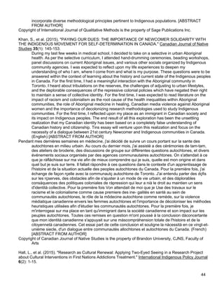 44
incorporate diverse methodological principles pertinent to Indigenous populations. [ABSTRACT
FROM AUTHOR]
Copyright of International Journal of Qualitative Methods is the property of Sage Publications Inc.
Khan, S., et al. (2015). "PAYING OUR DUES: THE IMPORTANCE OF NEWCOMER SOLIDARITY WITH
THE INDIGENOUS MOVEMENT FOR SELF-DETERMINATION IN CANADA." Canadian Journal of Native
Studies 35(1): 145-153.
During my last few weeks in medical school, I decided to take on a selective in urban Aboriginal
health. As per the selective curriculum, I attended hand-drumming ceremonies, beading workshops,
panel discussions on current Aboriginal issues, and various other socials organized by Indigenous
community agencies. I was expected to reflect upon my life experiences to deepen my
understanding of who I am, where I come from and what is my purpose. These questions were to be
answered within the context of learning about the history and current state of the Indigenous peoples
in Canada. For the first time, I had a meaningful interaction with the Aboriginal community in
Toronto. I heard about tribulations on the reserves, the challenges of adjusting to urban lifestyles,
and the deplorable consequences of the repressive colonial policies which have negated their right
to maintain a sense of collective identity. For the first time, I was expected to read literature on the
impact of racism and colonialism as the root cause of the health inequalities within Aboriginal
communities, the role of Aboriginal medicine in healing, Canadian media violence against Aboriginal
women and the importance of decolonizing research methodologies used to study Indigenous
communities. For the first time, I reflected upon my place as an immigrant in Canadian society and
its impact on Indigenous peoples. The end result of all this exploration has been the unsettling
realization that my Canadian identity has been based on a completely false understanding of
Canadian history and citizenship. Tins essay will venture upon this realization and focus on the
necessity of a dialogue between 21st century Newcomer and Indigenous communities in Canada.
(English) [ABSTRACT FROM AUTHOR]
Pendant mes dernières semaines en médecine, j'ai décidé de suivre un cours portant sur la sante des
autochtones en milieu urbain. Au cours du dernier mois, j'ai assisté a des cérémonies de tam-tam,
des ateliers de broderie, des discussions de groupe sur différentes questions autochtones, et divers
événements sociaux organisés par des agences communautaires autochtones. On s'attendait à ce
que je ràflàchisse sur ma vie afin de mieux comprendre qui je suis, quelle est mon origine et dans
quel but je suis sur terre. Il fallait ràpondre à ces questions dans le contexte d'un apprentissage de
l'histoire et de la situation actuelle des peoples autochtones du Canada. Pour la première fois, j'ai
èchange de façon rçelle avec la communautç autochtone de Toronto. J'ai entendu parler des dçfis
sur les rçserves, des obstacles afin de s'ajuster à un mode de vie urbain, et des dàplorables
consàquences des politiques coloniales de ràpression qui leur a nià le droit au maintien un sens
d'identità collective. Pour la première fois Von attendait de moi que je Use des travaux sur le
racisme et le colonialisme comme cause premiere des ine- galitès en santè au sein de
communautès autochtones, le rôle de la môdecine autochtone comme remède, sur la violence
mèdiatique canadienne envers les femmes autochtones et l'importance de dècoloniser les mèthodes
heuristiques utilisèes afin d'ètudier les communautès autochtones. Pour la première fois, je
m'interrogeai sur ma place en tant qu'immigrant dans la sociètè canadienne et son impact sur les
peuples autochtones. Toutes ces remises en question m'ont poussè à la conclusion dàconcertante
que mon identità canadienne s'appuyait sur une màscompràhension totale de l'histoire et de la
citoyennetà canadiennes. Cet essai part de cette conclusion et souligne la nàcessità en ce vingt-et-
unième siecle, d'un dialogue entre communautès allochtones et autochtones du Canada. (French)
[ABSTRACT FROM AUTHOR]
Copyright of Canadian Journal of Native Studies is the property of Brandon University, CJNS, Faculty of
Arts
Hall, L., et al. (2015). "Research as Cultural Renewal: Applying Two-Eyed Seeing in a Research Project
about Cultural Interventions in First Nations Addictions Treatment." International Indigenous Policy Journal
6(2): 1-15.
 