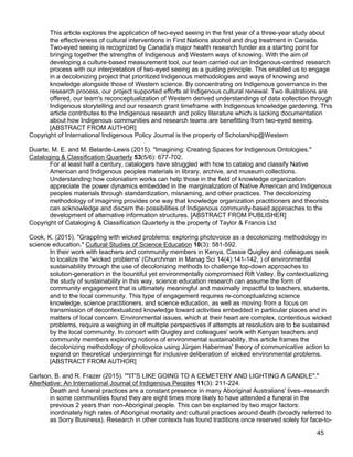 45
This article explores the application of two-eyed seeing in the first year of a three-year study about
the effectiveness of cultural interventions in First Nations alcohol and drug treatment in Canada.
Two-eyed seeing is recognized by Canada's major health research funder as a starting point for
bringing together the strengths of Indigenous and Western ways of knowing. With the aim of
developing a culture-based measurement tool, our team carried out an Indigenous-centred research
process with our interpretation of two-eyed seeing as a guiding principle. This enabled us to engage
in a decolonizing project that prioritized Indigenous methodologies and ways of knowing and
knowledge alongside those of Western science. By concentrating on Indigenous governance in the
research process, our project supported efforts at Indigenous cultural renewal. Two illustrations are
offered, our team's reconceptualization of Western derived understandings of data collection through
Indigenous storytelling and our research grant timeframe with Indigenous knowledge gardening. This
article contributes to the Indigenous research and policy literature which is lacking documentation
about how Indigenous communities and research teams are benefitting from two-eyed seeing.
[ABSTRACT FROM AUTHOR]
Copyright of International Indigenous Policy Journal is the property of Scholarship@Western
Duarte, M. E. and M. Belarde-Lewis (2015). "Imagining: Creating Spaces for Indigenous Ontologies."
Cataloging & Classification Quarterly 53(5/6): 677-702.
For at least half a century, catalogers have struggled with how to catalog and classify Native
American and Indigenous peoples materials in library, archive, and museum collections.
Understanding how colonialism works can help those in the field of knowledge organization
appreciate the power dynamics embedded in the marginalization of Native American and Indigenous
peoples materials through standardization, misnaming, and other practices. The decolonizing
methodology of imagining provides one way that knowledge organization practitioners and theorists
can acknowledge and discern the possibilities of Indigenous community-based approaches to the
development of alternative information structures. [ABSTRACT FROM PUBLISHER]
Copyright of Cataloging & Classification Quarterly is the property of Taylor & Francis Ltd
Cook, K. (2015). "Grappling with wicked problems: exploring photovoice as a decolonizing methodology in
science education." Cultural Studies of Science Education 10(3): 581-592.
In their work with teachers and community members in Kenya, Cassie Quigley and colleagues seek
to localize the 'wicked problems' (Churchman in Manag Sci 14(4):141-142, ) of environmental
sustainability through the use of decolonizing methods to challenge top-down approaches to
solution-generation in the bountiful yet environmentally compromised Rift Valley. By contextualizing
the study of sustainability in this way, science education research can assume the form of
community engagement that is ultimately meaningful and maximally impactful to teachers, students,
and to the local community. This type of engagement requires re-conceptualizing science
knowledge, science practitioners, and science education, as well as moving from a focus on
transmission of decontextualized knowledge toward activities embedded in particular places and in
matters of local concern. Environmental issues, which at their heart are complex, contentious wicked
problems, require a weighing in of multiple perspectives if attempts at resolution are to be sustained
by the local community. In concert with Quigley and colleagues' work with Kenyan teachers and
community members exploring notions of environmental sustainability, this article frames the
decolonizing methodology of photovoice using Jürgen Habermas' theory of communicative action to
expand on theoretical underpinnings for inclusive deliberation of wicked environmental problems.
[ABSTRACT FROM AUTHOR]
Carlson, B. and R. Frazer (2015). ""IT'S LIKE GOING TO A CEMETERY AND LIGHTING A CANDLE"."
AlterNative: An International Journal of Indigenous Peoples 11(3): 211-224.
Death and funeral practices are a constant presence in many Aboriginal Australians' lives--research
in some communities found they are eight times more likely to have attended a funeral in the
previous 2 years than non-Aboriginal people. This can be explained by two major factors:
inordinately high rates of Aboriginal mortality and cultural practices around death (broadly referred to
as Sorry Business). Research in other contexts has found traditions once reserved solely for face-to-
 