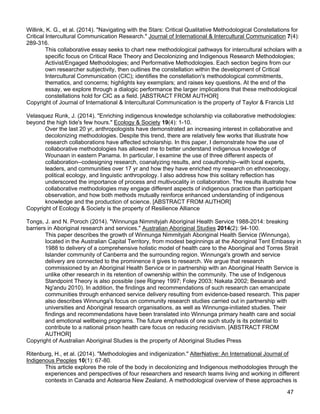 47
Willink, K. G., et al. (2014). "Navigating with the Stars: Critical Qualitative Methodological Constellations for
Critical Intercultural Communication Research." Journal of International & Intercultural Communication 7(4):
289-316.
This collaborative essay seeks to chart new methodological pathways for intercultural scholars with a
specific focus on Critical Race Theory and Decolonizing and Indigenous Research Methodologies;
Activist/Engaged Methodologies; and Performative Methodologies. Each section begins from our
own researcher subjectivity, then outlines the constellation within the development of Critical
Intercultural Communication (CIC); identifies the constellation's methodological commitments,
thematics, and concerns; highlights key exemplars; and raises key questions. At the end of the
essay, we explore through a dialogic performance the larger implications that these methodological
constellations hold for CIC as a field. [ABSTRACT FROM AUTHOR]
Copyright of Journal of International & Intercultural Communication is the property of Taylor & Francis Ltd
Velasquez Runk, J. (2014). "Enriching indigenous knowledge scholarship via collaborative methodologies:
beyond the high tide's few hours." Ecology & Society 19(4): 1-10.
Over the last 20 yr, anthropologists have demonstrated an increasing interest in collaborative and
decolonizing methodologies. Despite this trend, there are relatively few works that illustrate how
research collaborations have affected scholarship. In this paper, I demonstrate how the use of
collaborative methodologies has allowed me to better understand indigenous knowledge of
Wounaan in eastern Panama. In particular, I examine the use of three different aspects of
collaboration--codesigning research, coanalyzing results, and coauthorship--with local experts,
leaders, and communities over 17 yr and how they have enriched my research on ethnoecology,
political ecology, and linguistic anthropology. I also address how this solitary reflection has
underscored the importance of process and multivocality in collaboration. The results illustrate how
collaborative methodologies may engage different aspects of indigenous practice than participant
observation, and how both methods mutually reinforce enhanced understanding of indigenous
knowledge and the production of science. [ABSTRACT FROM AUTHOR]
Copyright of Ecology & Society is the property of Resilience Alliance
Tongs, J. and N. Poroch (2014). "Winnunga Nimmityjah Aboriginal Health Service 1988-2014: breaking
barriers in Aboriginal research and services." Australian Aboriginal Studies 2014(2): 94-100.
This paper describes the growth of Winnunga Nimmityjah Aboriginal Health Service (Winnunga),
located in the Australian Capital Territory, from modest beginnings at the Aboriginal Tent Embassy in
1988 to delivery of a comprehensive holistic model of health care to the Aboriginal and Torres Strait
Islander community of Canberra and the surrounding region. Winnunga's growth and service
delivery are connected to the prominence it gives to research. We argue that research
commissioned by an Aboriginal Health Service or in partnership with an Aboriginal Health Service is
unlike other research in its retention of ownership within the community. The use of Indigenous
Standpoint Theory is also possible (see Rigney 1997; Foley 2003; Nakata 2002; Bessarab and
Ng'andu 2010). In addition, the findings and recommendations of such research can emancipate
communities through enhanced service delivery resulting from evidence-based research. This paper
also describes Winnunga's focus on community research studies carried out in partnership with
universities and Aboriginal research organisations, as well as Winnunga-initiated studies. Their
findings and recommendations have been translated into Winnunga primary health care and social
and emotional wellbeing programs. The future emphasis of one such study is its potential to
contribute to a national prison health care focus on reducing recidivism. [ABSTRACT FROM
AUTHOR]
Copyright of Australian Aboriginal Studies is the property of Aboriginal Studies Press
Ritenburg, H., et al. (2014). "Methodologies and indigenization." AlterNative: An International Journal of
Indigenous Peoples 10(1): 67-80.
This article explores the role of the body in decolonizing and Indigenous methodologies through the
experiences and perspectives of four researchers and research teams living and working in different
contexts in Canada and Aotearoa New Zealand. A methodological overview of these approaches is
 