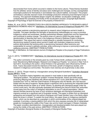 49
disconnected from home (which occurred in relation to the home culture). These themes illustrated
how the athletes’ sense of identity and place were challenged and changed, as they (re)negotiated
meaningful positions for themselves in and between two cultural realities. Conclusion: This project
centralized a culturally resonant mode of knowledge production embracing local Aboriginal ways of
knowing. This approach facilitated deeper insights into athletes’ acculturation challenges, which
contextualized the complexity and fluidity of the acculturation process. [Copyright &y& Elsevier]
Copyright of Psychology of Sport & Exercise is the property of Elsevier B.V.
Walker, M., et al. (2013). "PERSPECTIVES ON A DECOLONIZING APPROACH TO RESEARCH ABOUT
INDIGENOUS WOMEN'S HEALTH." AlterNative: An International Journal of Indigenous Peoples 9(3): 204-
216.
This paper explores a decolonizing approach to research about Indigenous women's health in
Australia. The paper identifies the strengths of decolonizing methodologies as a way to prioritize
Indigenous values and worldviews, develop partnerships between researchers and the researched,
and contribute to positive change. The authors draw on Laenui's (2000) five-step model of
decolonization to describe their work in the Indigenous Women's Wellness Project in Brisbane,
Queensland. They argue that Laenui's model presents a valuable framework for conducting
decolonizing research projects about women's health with Australian Indigenous women. The
authors demonstrate that working within a decolonizing framework offers autonomy and
sustainability for women's wellness activities, while continuing to improve a community's health and
wellbeing outcomes. [ABSTRACT FROM AUTHOR]
Copyright of AlterNative: An International Journal of Indigenous Peoples is the property of Sage Publications
Inc.
Tuck, E. (2013). "COMMENTARY." AlterNative: An International Journal of Indigenous Peoples 9(4): 365-
372.
The author comments on the remarks given by Linda Tuhiwai Smith, professor and author of the
book "Decolonizing Methodologies: Research and Indigenous Peoples," at a lecture in New York in
April 2013. According to the author, critical thinkers in her generation were influenced by Smith's
book. Topics discussed include the intentions of the book, growth of indigenous studies, and
research in indigenous communities. The book's most visionary act of generosity is also cited.
Solonec, C. (2013). "Proper mixed-up: miscegenation among Aboriginal Australians." Australian Aboriginal
Studies 2013(2): 76-85.
Early in Australia's history legislation was passed in most states to deal specifically with an
'Aboriginal problem'. The perceived 'problem' involved Aboriginals, Asians and white people
producing offspring that interfered with official aspirations for a 'pure' white British race. In Western
Australia from 1915 to 1940 the Chief Protector of Aborigines was AO Neville, who had become
fixated with the idea of eugenics. Neville played a significant role by endorsing the misguided belief
that Australia should be made up of 'white' citizens, by deciding who Aboriginal people under his
control could marry. His folly eventually dissipated and following the Second World War authorities
moved away from the notion of 'biological' assimilation to one of 'cultural assimilation'. Mixed-
descent families became the bane of such ambitious ideologies and Aboriginal Australians and
migrants evolved as a significant part of Australian society. This paper is written from an Aboriginal
perspective and snippets from the author's Rodriguez and Fraser families' lives in the Derby region
place the times in context. To explain the local history, this paper draws on Indigenous standpoint
theory, which can be described as a paradigm in which commonalities of the underprivileged are
analysed. It provides a viewing platform from which this story exposes everyday life of marginalised
people by investigating the reality of the Fraser clan and its mixed marriages in Western Australia.
The paper considers assimilationism, miscegenation and developmentalism that were played out
during the middle of the past century. [ABSTRACT FROM AUTHOR]
Copyright of Australian Aboriginal Studies is the property of Aboriginal Studies Press
 