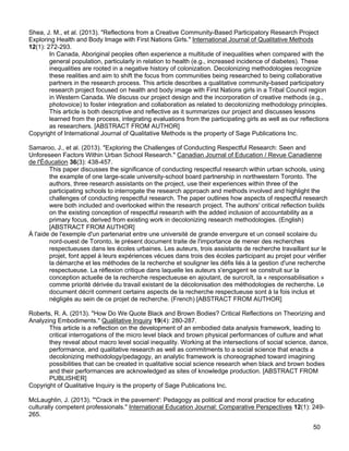 50
Shea, J. M., et al. (2013). "Reflections from a Creative Community-Based Participatory Research Project
Exploring Health and Body Image with First Nations Girls." International Journal of Qualitative Methods
12(1): 272-293.
In Canada, Aboriginal peoples often experience a multitude of inequalities when compared with the
general population, particularly in relation to health (e.g., increased incidence of diabetes). These
inequalities are rooted in a negative history of colonization. Decolonizing methodologies recognize
these realities and aim to shift the focus from communities being researched to being collaborative
partners in the research process. This article describes a qualitative community-based participatory
research project focused on health and body image with First Nations girls in a Tribal Council region
in Western Canada. We discuss our project design and the incorporation of creative methods (e.g.,
photovoice) to foster integration and collaboration as related to decolonizing methodology principles.
This article is both descriptive and reflective as it summarizes our project and discusses lessons
learned from the process, integrating evaluations from the participating girls as well as our reflections
as researchers. [ABSTRACT FROM AUTHOR]
Copyright of International Journal of Qualitative Methods is the property of Sage Publications Inc.
Samaroo, J., et al. (2013). "Exploring the Challenges of Conducting Respectful Research: Seen and
Unforeseen Factors Within Urban School Research." Canadian Journal of Education / Revue Canadienne
de l'Éducation 36(3): 438-457.
This paper discusses the significance of conducting respectful research within urban schools, using
the example of one large-scale university-school board partnership in northwestern Toronto. The
authors, three research assistants on the project, use their experiences within three of the
participating schools to interrogate the research approach and methods involved and highlight the
challenges of conducting respectful research. The paper outlines how aspects of respectful research
were both included and overlooked within the research project. The authors' critical reflection builds
on the existing conception of respectful research with the added inclusion of accountability as a
primary focus, derived from existing work in decolonizing research methodologies. (English)
[ABSTRACT FROM AUTHOR]
À l'aide de l'exemple d'un partenariat entre une université de grande envergure et un conseil scolaire du
nord-ouest de Toronto, le présent document traite de l'importance de mener des recherches
respectueuses dans les écoles urbaines. Les auteurs, trois assistants de recherche travaillant sur le
projet, font appel à leurs expériences vécues dans trois des écoles participant au projet pour vérifier
la démarche et les méthodes de la recherche et souligner les défis liés à la gestion d'une recherche
respectueuse. La réflexion critique dans laquelle les auteurs s'engagent se construit sur la
conception actuelle de la recherche respectueuse en ajoutant, de surcroît, la « responsabilisation »
comme priorité dérivée du travail existant de la décolonisation des méthodologies de recherche. Le
document décrit comment certains aspects de la recherche respectueuse sont à la fois inclus et
négligés au sein de ce projet de recherche. (French) [ABSTRACT FROM AUTHOR]
Roberts, R. A. (2013). "How Do We Quote Black and Brown Bodies? Critical Reflections on Theorizing and
Analyzing Embodiments." Qualitative Inquiry 19(4): 280-287.
This article is a reflection on the development of an embodied data analysis framework, leading to
critical interrogations of the micro level black and brown physical performances of culture and what
they reveal about macro level social inequality. Working at the intersections of social science, dance,
performance, and qualitative research as well as commitments to a social science that enacts a
decolonizing methodology/pedagogy, an analytic framework is choreographed toward imagining
possibilities that can be created in qualitative social science research when black and brown bodies
and their performances are acknowledged as sites of knowledge production. [ABSTRACT FROM
PUBLISHER]
Copyright of Qualitative Inquiry is the property of Sage Publications Inc.
McLaughlin, J. (2013). "'Crack in the pavement': Pedagogy as political and moral practice for educating
culturally competent professionals." International Education Journal: Comparative Perspectives 12(1): 249-
265.
 