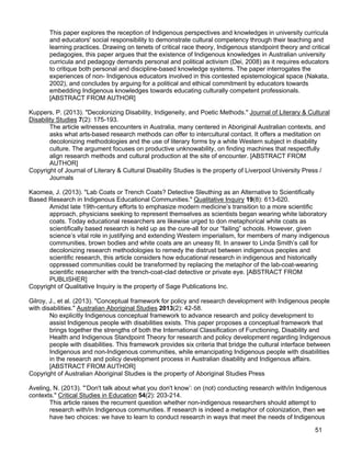 51
This paper explores the reception of Indigenous perspectives and knowledges in university curricula
and educators' social responsibility to demonstrate cultural competency through their teaching and
learning practices. Drawing on tenets of critical race theory, Indigenous standpoint theory and critical
pedagogies, this paper argues that the existence of Indigenous knowledges in Australian university
curricula and pedagogy demands personal and political activism (Dei, 2008) as it requires educators
to critique both personal and discipline-based knowledge systems. The paper interrogates the
experiences of non- Indigenous educators involved in this contested epistemological space (Nakata,
2002), and concludes by arguing for a political and ethical commitment by educators towards
embedding Indigenous knowledges towards educating culturally competent professionals.
[ABSTRACT FROM AUTHOR]
Kuppers, P. (2013). "Decolonizing Disability, Indigeneity, and Poetic Methods." Journal of Literary & Cultural
Disability Studies 7(2): 175-193.
The article witnesses encounters in Australia, many centered in Aboriginal Australian contexts, and
asks what arts-based research methods can offer to intercultural contact. It offers a meditation on
decolonizing methodologies and the use of literary forms by a white Western subject in disability
culture. The argument focuses on productive unknowability, on finding machines that respectfully
align research methods and cultural production at the site of encounter. [ABSTRACT FROM
AUTHOR]
Copyright of Journal of Literary & Cultural Disability Studies is the property of Liverpool University Press /
Journals
Kaomea, J. (2013). "Lab Coats or Trench Coats? Detective Sleuthing as an Alternative to Scientifically
Based Research in Indigenous Educational Communities." Qualitative Inquiry 19(8): 613-620.
Amidst late 19th-century efforts to emphasize modern medicine’s transition to a more scientific
approach, physicians seeking to represent themselves as scientists began wearing white laboratory
coats. Today educational researchers are likewise urged to don metaphorical white coats as
scientifically based research is held up as the cure-all for our “failing” schools. However, given
science’s vital role in justifying and extending Western imperialism, for members of many indigenous
communities, brown bodies and white coats are an uneasy fit. In answer to Linda Smith’s call for
decolonizing research methodologies to remedy the distrust between indigenous peoples and
scientific research, this article considers how educational research in indigenous and historically
oppressed communities could be transformed by replacing the metaphor of the lab-coat-wearing
scientific researcher with the trench-coat-clad detective or private eye. [ABSTRACT FROM
PUBLISHER]
Copyright of Qualitative Inquiry is the property of Sage Publications Inc.
Gilroy, J., et al. (2013). "Conceptual framework for policy and research development with Indigenous people
with disabilities." Australian Aboriginal Studies 2013(2): 42-58.
No explicitly Indigenous conceptual framework to advance research and policy development to
assist Indigenous people with disabilities exists. This paper proposes a conceptual framework that
brings together the strengths of both the International Classification of Functioning, Disability and
Health and Indigenous Standpoint Theory for research and policy development regarding Indigenous
people with disabilities. This framework provides six criteria that bridge the cultural interface between
Indigenous and non-Indigenous communities, while emancipating Indigenous people with disabilities
in the research and policy development process in Australian disability and Indigenous affairs.
[ABSTRACT FROM AUTHOR]
Copyright of Australian Aboriginal Studies is the property of Aboriginal Studies Press
Aveling, N. (2013). "‘Don't talk about what you don't know’: on (not) conducting research with/in Indigenous
contexts." Critical Studies in Education 54(2): 203-214.
This article raises the recurrent question whether non-indigenous researchers should attempt to
research with/in Indigenous communities. If research is indeed a metaphor of colonization, then we
have two choices: we have to learn to conduct research in ways that meet the needs of Indigenous
 