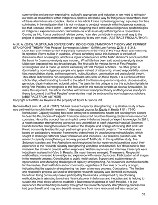 52
communities and are non-exploitative, culturally appropriate and inclusive, or we need to relinquish
our roles as researchers within Indigenous contexts and make way for Indigenous researchers. Both
of these alternatives are complex. Hence in this article I trace my learning journey; a journey that has
culminated in the realization that it is not my place to conduct research within Indigenous contexts,
but that I can use ‘what I know’ – rather than imagining that I know about Indigenous epistemologies
or Indigenous experiences under colonialism – to work as an ally with Indigenous researchers.
Coming as I do, from a position of relative power, I can also contribute in some small way to the
project of decolonizing methodologies by speaking ‘to my own mob’. [ABSTRACT FROM AUTHOR]
Ardill, A. (2013). "AUSTRALIAN SOVEREIGNTY, INDIGENOUS STANDPOINT THEORY AND FEMINIST
STANDPOINT THEORY First Peoples' Sovereignties Matter." Griffith Law Review 22(2): 315-343.
Much has been written by non-Indigenous Australians in the wake of the 1992 Mabo case following
its rejection of terra nullius in Australia. What is surprising about this literature is the lack of
discussion about sovereignty, which is a logical consequence of the Mabo decision's conclusion that
the basis for Crown sovereignty was incorrect. What little has been said about sovereignty since
Mabo can be placed into two broad groups. The first calls for various forms of First Peoples'
sovereignties, and is made up almost exclusively of First Peoples scholars. The other group is
dominated by non- Indigenous people who speak instead of citizenship, shared responsibility, native
title, reconciliation, rights, selfmanagement, multiculturalism, colonisation and postcolonial theory.
This article is directed to non-Indigenous scholars who write on these topics. It is a critique of their
scholarship, notwithstanding its merit to the extent that literature questions injustice, dispossession,
genocide, discrimination and colonial policy. The basis for this critique is that this scholarship fails to
bring First Peoples' sovereignties to the fore, and for this reason persists as colonial knowledge. To
make this argument, the article identifies with feminist standpoint theory and Indigenous standpoint
theory to contend that First Peoples' sovereignties must be embraced by non-Indigenous scholars.
[ABSTRACT FROM AUTHOR]
Copyright of Griffith Law Review is the property of Taylor & Francis Ltd
Redman-MacLaren, M., et al. (2012). "Mutual research capacity strengthening: a qualitative study of two-
way partnerships in public health research." International Journal for Equity in Health 11(1): 79-90.
Introduction: Capacity building has been employed in international health and development sectors
to describe the process of 'experts' from more resourced countries training people in less resourced
countries. Hence the concept has an implicit power imbalance based on 'expert' knowledge. In 2011,
a health research strengthening workshop was undertaken at Atoifi Adventist Hospital, Solomon
Islands to further strengthen research skills of the Hospital and College of Nursing staff and East
Kwaio community leaders through partnering in practical research projects. The workshop was
based on participatory research frameworks underpinned by decolonizing methodologies, which
sought to challenge historical power imbalances and inequities. Our research question was, "Is
research capacity strengthening a two-way process?" Methods: In this qualitative study, five
Solomon Islanders and five Australians each responded to four open-ended questions about their
experience of the research capacity strengthening workshop and activities: five chose face to face
interview, five chose to provide written responses. Written responses and interview transcripts were
inductively analysed in NVivo 9. Results: Six major themes emerged. These were: Respectful
relationships; Increased knowledge and experience with research process; Participation at all stages
in the research process; Contribution to public health action; Support and sustain research
opportunities; and Managing challenges of capacity strengthening. All researchers identified benefits
for themselves, their institution and/or community, regardless of their role or country of origin,
indicating that the capacity strengthening had been a two-way process. Conclusions: The flexible
and responsive process we used to strengthen research capacity was identified as mutually
beneficial. Using community-based participatory frameworks underpinned by decolonising
methodologies is assisting to redress historical power imbalances and inequities and is helping to
sustain the initial steps taken to establish a local research agenda at Atoifi Hospital. It is our
experience that embedding mutuality throughout the research capacity strengthening process has
had great benefit and may also benefit researchers from more resourced and less resourced
 