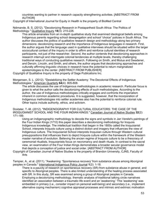 53
countries wanting to partner in research capacity strengthening activities. [ABSTRACT FROM
AUTHOR]
Copyright of International Journal for Equity in Health is the property of BioMed Central
Ndimande, B. S. (2012). "Decolonizing Research in Postapartheid South Africa: The Politics of
Methodology." Qualitative Inquiry 18(3): 215-226.
This article emanates from an in-depth qualitative study that examined ideological beliefs among
Indigenous parents regarding school desegregation and school “choice” policies in South Africa. The
author discusses the politics of qualitative research design and methodology along two primary
dimensions: decolonizing research and the importance of Indigenous languages in research. First,
the author argues that the language used in qualitative interviews should be situated within the larger
sociocultural context of the inquiry in order to affirm and reinforce cultural identities of research
participants, not just of the researcher. Second, the author contends that decolonizing approaches in
research interrupt and interrogate colonial tendencies at multiple levels, thereby challenging
traditional ways of conducting qualitative research. Following on Smith, and Mutua and Swadener,
and Denzin, Lincoln, and Smith, and others, the author argues that decolonizing approaches and
culturally affirming linguistic choices in research have the potential to return marginalized
epistemologies to the center. [ABSTRACT FROM PUBLISHER]
Copyright of Qualitative Inquiry is the property of Sage Publications Inc.
Morgensen, S. L. (2012). "Destabilizing the Settler Academy: The Decolonial Effects of Indigenous
Methodologies." American Quarterly 64(4): 805-808.
The article discusses the use of Indigenous methodologies in academic research. Particular focus is
given to what the author calls the decolonizing effects of such methodologies. According to the
author, the use of Indigenous methodologies critically engages and confronts the imperialism
inherent in common academic procedures. It is suggested, however, that the incorporation of
Indigenous methodologies into settler academies also has the potential to reinforce colonial rule.
Other topics include authority, ethics, and activism.
Doxtater, T.-M. (2012). "INDIGENOGRAPHY FOR CULTURAL EDUCATORS: THE CASE OF THE
IROQUOIANIST SCHOOL AND THE FOUR INDIAN KINGS." Canadian Journal of Native Studies 32(2):
171-189.
Using an indigenographic methodology to decode the signs and symbols in Jan Verelst's paintings of
the Four Indian Kings (1710) this paper describes a decolonizing methodology for Iroquois
Indigenous knowledge. The intellectual tradition that began in the 1800s called the Iroquoianist
School, interprets Iroquois culture using a distinct diction and imagery that influences the view of
Indigenous culture. The Iroquoianist School interprets Iroquoian culture through Western cultural
presuppositions that influences them to depict Iroquois culture within the framework of the Western
master narrative of evolution. Believing the ancien regime of Iroquois culture to be a theocracy of
ceremonial ritualists, Iroquoianists focus on necromancy and death rituals. In contrast to the sacral
view, an examination of the Four Indian Kings demonstrates a broader secular governance model
that depicts a conception of justice and social order. [ABSTRACT FROM AUTHOR]
Copyright of Canadian Journal of Native Studies is the property of Brandon University, CJNS, Faculty of
Arts
Tempier, A., et al. (2011). "Awakening: 'Spontaneous recovery' from substance abuse among Aboriginal
peoples in Canada." International Indigenous Policy Journal 1(2): 1-18.
There is a paucity of research on spontaneous recovery (SR) from substance abuse in general, and
specific to Aboriginal peoples. There is also limited understanding of the healing process associated
with SR. In this study, SR was examined among a group of Aboriginal peoples in Canada.
Employing a decolonizing methodology, thematic analysis of traditional talking circle narratives
identified an association between a traumatic life event and an 'awakening.' This 'awakening' was
embedded in primary (i.e., consider impact on personal well-being) and secondary (i.e., implement
alternative coping mechanism) cognitive appraisal processes and intrinsic and extrinsic motivation
 
