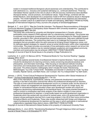 54
rooted in increased traditional Aboriginal cultural awareness and understanding. This contributed to
both abstinence (i.e., recovery) and sustained well-being (i.e., continued abstinence). Three key
interrelated 'themes' specific to the role of culture in SR and recovery maintenance were identified:
Aboriginal identity, cultural practices, and traditional values. These findings, combined with the
limited literature, were developed into a prospective model of SR from substance abuse in Aboriginal
peoples. This model highlights the potential need for substance abuse treatment and intervention
policy to consider culture as a determinant of health and well-being. [ABSTRACT FROM AUTHOR]
Copyright of International Indigenous Policy Journal is the property of Scholarship@Western
Blodgett, A. T., et al. (2011). "May the Circle Be Unbroken: The Research Recommendations of Aboriginal
Community Members Engaged in Participatory Action Research With University Academics." Journal of
Sport & Social Issues 35(3): 264-283.
This study was conducted by university and Aboriginal coresearchers in Canada, utilizing a
participatory action research (PAR) approach akin to a decolonizing methodology. The purpose was
to empower nine Aboriginal coresearchers to share their recommendations for meaningful research
practice, grounded in their cultural perspectives and lived experiences. Data were collected through
conversational interviews. The overarching intent was to (a) challenge the Eurocentric research
paradigms that are prevalent within the sport sciences by bringing forward Indigenous voices; and
(b) delineate applied strategies for research aimed at social transformation within other marginalized
communities. The project provides one example of how participatory action research can be put into
action so that positive relations may be restored between academics and marginalized community
members and social justice may be achieved. [ABSTRACT FROM PUBLISHER]
Copyright of Journal of Sport & Social Issues is the property of Sage Publications Inc.
Loertscher, D. V. and E. B. Marcoux (2010). "Professional Books for Your Summer Reading." Teacher
Librarian 37(5): 64-67.
The article explores several books of professional interest to teacher-librarians. Topics explored
include the development of a learning commons, books concerning educational practices and
philosophies, and information technology. Titles focusing on educational methods including
intervention and individualized education and work with teenagers and young adults are also
discussed. The article presents a bibliography which includes the books "Decolonizing
Methodologies," by Linda Tuhiwai Smith, "Disabilities and Disorder in Literature for Youth," by Alice
Crosetto, Rajnder Garcia, and Mark Horan, and "Linchpin: Are You Indispensible?" by Seth Godin.
Johnson, J. (2010). "Cross-Cultural Professional Development for Teachers within Global Imbalances of
Power." Journal of International & Global Studies 2(1): 118-133.
Many of the international, supranational, national, and grassroots development organizations
working in the field of education channel their efforts into professional development for teachers.
This type of cross-cultural educational development occurs on a massive scale, but the amount of
scholarly critique and engagement are disproportionately small. As part of a larger study, this
chapter on transnational teacher education draws upon development studies and critical and
Indigenous decolonizing methodologies for its theoretical frame. This praxis-oriented framework is
used to conduct a comparative case study analysis of two distinct models of cross-cultural
professional development for teachers: a small locally based non-profit development organization in
Guatemala which has worked with one school for several years, and a US government-funded
program whose participants returned from a year-long program in the US to their home communities
throughout Mexico and Guatemala. These case studies researched both foreign and Indigenous
views of professional development for teachers and the ways in which participants in transnational
collaborations negotiated these distinct visions. [ABSTRACT FROM AUTHOR]
Copyright of Journal of International & Global Studies is the property of Lindenwood University Press
Ballengee-Morris, C., et al. (2010). "Decolonizing Development Through Indigenous Artist-Led Inquiry."
Journal of Social Theory in Art Education(30): 60-81.
 