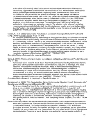 55
In this article four university art educators explore theories of self-determination and describe
decolonizing, approaches to research that are built on mutual trust. As researchers we recognize
that (re)presenting the stories of others—especially across international and transcultural
boundaries—is both problematic and an ethical challenge. We acknowledge the risks that
participants assume when sharing their stories, and follow the culturally sensitive strategy of having
collaborating indigenous artists lead the research. In Decolonizing Methodologies (1999), Linda
Tuhiwai-Smith, advocates specific approaches for ethnographic research that can be ethically
employed by non-indigenous researchers. The mentoring model (tiaki) is one in which the
authoritative indigenous person guides the research. The adoption model (whangai) posits that
researchers are incorporated into the daily life of the indigenous people, which eventually enables
them to "sustain a life-long relationship which extends far beyond the realms of research (p. 177).
[ABSTRACT FROM AUTHOR]
Iwasaki, Y., et al. (2009). "Leisure-Like Pursuits as an Expression of Aboriginal Cultural Strengths and
Living Actions." Leisure Sciences 31(2): 158-173.
An Aboriginal-guided decolonizing methodology is employed in this study to examine the leisure-like
lived experiences of urban-dwelling Metis and First Nations women and men living with diabetes (N
= 42) in Winnipeg, Canada. Directed by the Aboriginal knowledge and world views to ensure cultural
sensitivity and relevance, this methodology served as foreground for the voices of the Aboriginal
study participants into three key themes of leisure-like pursuits. The first two themes, (1) family,
friends, and relationship-oriented pursuits and (2) helping people in community, are closely related
within the nature of Aboriginal relationships. The third theme is spiritual and cultural activities. An
overarching quality of these leisure-like pursuits is engagement in enjoyable activities that are a
meaningful expression of lived culture. [ABSTRACT FROM AUTHOR]
Copyright of Leisure Sciences is the property of Routledge
Genat, B. (2009). "Building emergent situated knowledges in participatory action research." Action Research
7(1): 101-115.
Participatory action research (PAR) draws theoretically on the concepts of symbolic interactionism,
particularly with regard to the collaborative construction and production of meanings. This article
describes how action research builds meaningful theory at the local level thereby enabling
researchers, researcherparticipants and their local partners to foreground shared local
understandings to critique more dominant discourses and policy positions regarding their
circumstances. In so doing, this approach to PAR also draws on feminist understandings of
standpoint epistemologies and situated knowledges and aligns itself with the politics of post-colonial
theory and decolonizing methodologies. [ABSTRACT FROM AUTHOR]
Copyright of Action Research is the property of Sage Publications Inc.
Reinsborough, L. (2008). "This Revolution Can Dance: Environmental Education through Community Arts."
Canadian Journal of Environmental Education 13(1): 42-56.
For a worm catapulting towards the many environmental catastrophes that we each recognize and
grasp at our own pace, every educational opportunity must transform us in deep, rich, and
meaningful ways. The field of community arts has much to offer environmental education, including
sets of questions to interrogate our practices regarding issues such as accountability and ownership.
Borrowing from frameworks of decolonizing methodologies, I consider what the emerging field of
community arts can offer to environmental education. To illustrate, I interrogate my own practice
through one project in particular, the Black Creek Storytelling Parade. (English) [ABSTRACT FROM
AUTHOR]
De ce monde catapulté vers les nombreuses catastrophes naturelles que nous percevons et comprenons
selon notre propre rythme, chaque possibilité d'instruction doit nous transformer de façon profonde,
riche et pleine de sens. Le domaine de l'art communautaire a beaucoup à offrir à l'éducation
écologique, y compris des séries de questions afin d'interroger, nos pratiques sur des enjeux telles
l'obligation de rendre des compt, es et l'appropriation. En empruntant la méthodologie du processus
de décolonisation, j'examine ce que le domaine émergent de l'art communautaire peut offrir à
 