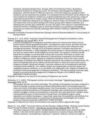 7
disciplines, Aboriginal Studies Press, Chicago, 2007) and Institutional Theory. Illustrating a
conceptual framework for Indigenous inquiry, the framework acknowledges the Indigenous
perspective, with the intention of offering a new lens in which the Indigenous experience within
institutions can be interpreted and analysed. It is anticipated that the framework will be utilised in the
future research by Indigenous scholars as a powerful explanatory tool when examining a variety of
organisational phenomena in modern society. While the theoretical framework articulated in this
paper has initially been designed for an Indigenous research project, the framework can be adapted
and utilised when examining the standpoint of minority groups within Western institutions and
addressing the diversity gap in leadership. As such, the paper is also relevant to organisational and
leadership scholars investigating ways in which discriminatory (e.g. gendered and racialised)
structures are created and culturally challenged within Western institutions. [ABSTRACT FROM
AUTHOR]
Copyright of Australian Educational Researcher (Springer Science & Business Media B.V.) is the property of
Springer Nature
Cheong, M. F., et al. (2023). "Exploring Financial Disengagement of Indigenous Australians: Culture
Matters." Indigenous Law Journal 19(1): 45-70.
Financial disengagement of Indigenous Australians stems from external and internal sources.
External factors include geographical location, unemployment, lower income, and lower financial
literacy. Internal factors relate to Indigenous cultural norms of sharing which influence money
management practices. The High Court of Australia’s decision in Australian Securities and
Investments Commission v. Kobelt highlights the cultural practice of ‘demand sharing’ and the use of
the ‘book-up’ system within remote Indigenous communities. The majority 4:3 decision that Mr.
Kobelt did not engage in unconscionable conduct with his practice of the book-up system with
Indigenous customers indicates the relevance of cultural lenses in evaluating unconscionable
conduct in Indigenous context. Applying an Indigenous Standpoint Theory and using a mixed
methodology of statistical and reflective analytical approaches with Indigenous oral testimonies, this
article demonstrates that culture matters and that connection to culture and community is key to
Indigenous Peoples’ identity and strength. It provides resilience and is foundational to well-being,
including financial wellbeing. Thus, effective design and implementation of financial literacy and
capabilities programs worked by, or in consultation and collaboration with, Indigenous Peoples will
contribute to financial engagement of Indigenous Australians. The lessons learned could also apply
broadly to promoting financial engagement of Indigenous Peoples in the CANZUS nations.
[ABSTRACT FROM AUTHOR]
Copyright of Indigenous Law Journal is the property of Indigenous Law Journal
Brotherton, D. C. (2023). "Ethnographic activism and critical criminology." Tijdschrift over Cultuur &
Criminaliteit 13(3): 22-39.
Ethnographic activism and critical criminology: The methods of ethnography have been employed in
critical criminology to expose social ills and power differentials endemic to the political economy,
culture and history of the global capitalist society. Over three decades, I have continued this tradition
in research projects that advance criminological knowledge while contributing to the personal and
collective struggles of diverse sub-populations to overcome their oppressed and/or subaltern status.
I demonstrate this praxis of activist research through three criminological projects: gangs,
deportation and credible messengers. I argue these cases show the possibilities and potential of an
activist research agenda based on a commitment to decolonizing methodologies and a radical
treatment of theory development. [ABSTRACT FROM AUTHOR]
Copyright of Tijdschrift over Cultuur & Criminaliteit is the property of Boom uitgevers Den Haag
Braden, E., et al. (2023). "Curricular Violence and the Education of Black Children: Working Toward Positive
Peace Through Pro-Black Practices." International Journal of Early Childhood 55(3): 347-367.
This article responds to the endemic, intergenerational, and pervasive racism endured by Black
children in the USA and the need to reimagine classrooms as cultures of peace where Black
histories, literatures, accomplishment, oppression, resistance, resilience, and joy are taught as
 
