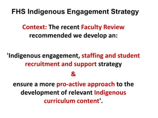 FHS Indigenous Engagement Strategy
Context: The recent Faculty Review
recommended we develop an:
'Indigenous engagement, staffing and student
recruitment and support strategy
&
ensure a more pro-active approach to the
development of relevant Indigenous
curriculum content'.
 