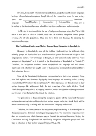 Ahmed 3
In China, there are 56 officially recognized ethnic groups having 61 distinct languages
having a bilingual education system, though it is only for two or three years. As soon as they
learn the dominant
language, they are to
be shifted in the dominant language school leaving their own language and community.
In Mexico, it is estimated that the use of indigenous language reduced to 7% in 2000
while it was 14% in 1930.In Taiwan, there are 14 officially recognized ethnic groups
covering 2% of total population. They also leave their own language by adopting the
mainstream language.
The Condition of Indigenous Mother Tongue Based Education in Bangladesh:
However, In Bangladesh, most of the children (students) from the different ethnic
minority groups are deprived of by a biased education system that does not recognize their
language and culture. They are taught in Bengali, an only constitutionally approved “state
language of Bangladesh” as it is stated in the Constitution of Bangladesh at “Article-3”.
Therefore, the indigenous students cannot comprehend the language and also cannot
incorporate with what they are taught. Many of them quickly lose interest in school and leave
their education forever.
Most of the Bangladeshi indigenous communities have their own language. Some
have their alphabet too. However, day-by-day these languages are becoming extinct. A study
conducted by BRAC shows that more than 31.9% ethnic peoples do not think to study in their
mother language. Dr. Muhammad Rafi, the lead researcher of the study titled as “Small
Ethnic Groups of Bangladesh; A Mapping Exercise”, thinks that ignorance of the government
and pressure of another culture have made the situation.
The pressure is so high among the Indigenous people of the plain land that some
mothers dare not teach their children in their mother tongue, rather they think that it will be
better for their security to mix up with the mainstreams’ language and culture.
Therefore, the literacy rates of the indigenous people are falling at an alarming rate in
Bangladesh due to a dominant monolingual language policy. The hegemonic linguistic policy
does not recognize any ethnic language except Bengali, the national language. Neither the
Constitution nor any Bangladeshi law specifically recognizes indigenous people and their
right to education in their mother tongue (Oxfam, 2006, p. 18).
Serial Numbers Communities Literacy Rate
 