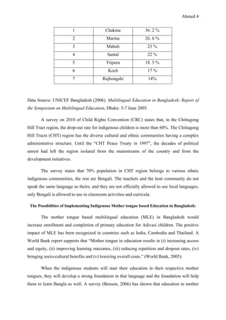 Ahmed 4
Data Source: UNICEF Bangladesh (2006). Multilingual Education in Bangladesh: Report of
the Symposium on Multilingual Education, Dhaka: 5-7 June 2005.
A survey on 2010 of Child Rights Convention (CRC) states that, in the Chittagong
Hill Tract region, the drop-out rate for indigenous children is more than 60%. The Chittagong
Hill Tracts (CHT) region has the diverse cultural and ethnic communities having a complex
administrative structure. Until the “CHT Peace Treaty in 1997”, the decades of political
unrest had left the region isolated from the mainstreams of the country and from the
development initiatives.
The survey states that 70% population in CHT region belongs to various ethnic
indigenous communities, the rest are Bengali. The teachers and the host community do not
speak the same language as theirs, and they are not officially allowed to use local languages,
only Bengali is allowed to use in classroom activities and curricula.
The Possibilities of Implementing Indigenous Mother tongue based Education in Bangladesh:
The mother tongue based multilingual education (MLE) in Bangladesh would
increase enrollment and completion of primary education for Adivasi children. The positive
impact of MLE has been recognized in countries such as India, Cambodia and Thailand. A
World Bank report supports that “Mother tongue in education results in (i) increasing access
and equity, (ii) improving learning outcomes, (iii) reducing repetition and dropout rates, (iv)
bringing socio-cultural benefits and (v) lowering overall costs.” (World Bank, 2005).
When the indigenous students will start their education in their respective mother
tongues, they will develop a strong foundation in that language and the foundation will help
them to learn Bangla as well. A survey (Benson, 2006) has shown that education in mother
1 Chakma 36. 2 %
2 Marma 26. 6 %
3 Mahali 25 %
4 Santal 22 %
5 Tripura 18. 5 %
6 Koch 17 %
7 Rajbongshi 14%
 