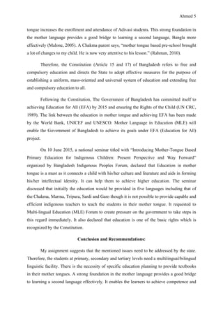 Ahmed 5
tongue increases the enrollment and attendance of Adivasi students. This strong foundation in
the mother language provides a good bridge to learning a second language, Bangla more
effectively (Malone, 2005). A Chakma parent says, “mother tongue based pre-school brought
a lot of changes to my child. He is now very attentive to his lesson.” (Rahman, 2010).
Therefore, the Constitution (Article 15 and 17) of Bangladesh refers to free and
compulsory education and directs the State to adopt effective measures for the purpose of
establishing a uniform, mass-oriented and universal system of education and extending free
and compulsory education to all.
Following the Constitution, The Government of Bangladesh has committed itself to
achieving Education for All (EFA) by 2015 and ensuring the Rights of the Child (UN CRC,
1989). The link between the education in mother tongue and achieving EFA has been made
by the World Bank, UNICEF and UNESCO. Mother Language in Education (MLE) will
enable the Government of Bangladesh to achieve its goals under EFA (Education for All)
project.
On 10 June 2015, a national seminar titled with “Introducing Mother-Tongue Based
Primary Education for Indigenous Children: Present Perspective and Way Forward”
organized by Bangladesh Indigenous Peoples Forum, declared that Education in mother
tongue is a must as it connects a child with his/her culture and literature and aids in forming
his/her intellectual identity. It can help them to achieve higher education. The seminar
discussed that initially the education would be provided in five languages including that of
the Chakma, Marma, Tripura, Sardi and Garo though it is not possible to provide capable and
efficient indigenous teachers to teach the students in their mother tongue. It requested to
Multi-lingual Education (MLE) Forum to create pressure on the government to take steps in
this regard immediately. It also declared that education is one of the basic rights which is
recognized by the Constitution.
Conclusion and Recommendations:
My assignment suggests that the mentioned issues need to be addressed by the state.
Therefore, the students at primary, secondary and tertiary levels need a multilingual/bilingual
linguistic facility. There is the necessity of specific education planning to provide textbooks
in their mother tongues. A strong foundation in the mother language provides a good bridge
to learning a second language effectively. It enables the learners to achieve competence and
 