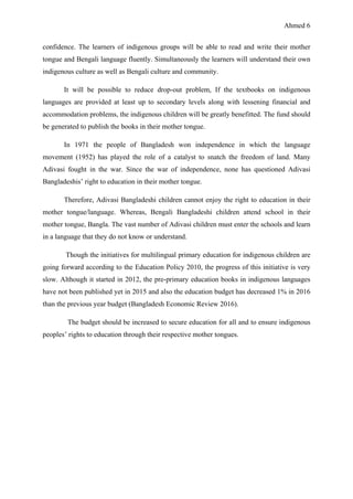 Ahmed 6
confidence. The learners of indigenous groups will be able to read and write their mother
tongue and Bengali language fluently. Simultaneously the learners will understand their own
indigenous culture as well as Bengali culture and community.
It will be possible to reduce drop-out problem, If the textbooks on indigenous
languages are provided at least up to secondary levels along with lessening financial and
accommodation problems, the indigenous children will be greatly benefitted. The fund should
be generated to publish the books in their mother tongue.
In 1971 the people of Bangladesh won independence in which the language
movement (1952) has played the role of a catalyst to snatch the freedom of land. Many
Adivasi fought in the war. Since the war of independence, none has questioned Adivasi
Bangladeshis’ right to education in their mother tongue.
Therefore, Adivasi Bangladeshi children cannot enjoy the right to education in their
mother tongue/language. Whereas, Bengali Bangladeshi children attend school in their
mother tongue, Bangla. The vast number of Adivasi children must enter the schools and learn
in a language that they do not know or understand.
Though the initiatives for multilingual primary education for indigenous children are
going forward according to the Education Policy 2010, the progress of this initiative is very
slow. Although it started in 2012, the pre-primary education books in indigenous languages
have not been published yet in 2015 and also the education budget has decreased 1% in 2016
than the previous year budget (Bangladesh Economic Review 2016).
The budget should be increased to secure education for all and to ensure indigenous
peoples’ rights to education through their respective mother tongues.
 