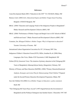 Ahmed 7
References
Asian Development Bank (2001) “Education in the CHT” TA 3328-BAN, Dhaka. Pdf
Benson, Carol. (2005) Girls, Educational Equity and Mother Tongue-based Teaching.
Bangkok: UNESCO Bangkok. Pdf
BRAC. (2004) “Education and Language Needs of the Indigenous Peoples in Bangladesh”.
Dhaka: Research and Development Collective (RDC). Pdf
BRAC. (2004) “Performance of Mother Tongue and Bangla Users in EIC Schools of BRAC
and Relevant Issues”. Dhaka: Research and Development Collective (RDC). Pdf
Cummins, Jim. Bilingual Children’s Mother Tongue: Why Is It Important to education?
Toronto: University of Toronto. Pdf
International Labour Organisation Convention No 107. 24 January 2007. Doc
Indigenous Children’s Education Forum (ICEF), Miller, Jonathan B, ed. (2006) Many
Languages, One Voice. Dhaka: ICEF Secretariat, CARE Bangladesh. Pdf
Oxfam (2014), Grassroots Voice: The situation of primary education in the Chittagong Hill
Tracts of Bangladesh, Zabarang Kalyan Samity, Khagrachori, February. Pdf
Ministry of Primary and Mass Education (MoPME). (2006) “Primary EducationSituational
Analysis, Strategies and Action Plan for Mainstreaming Tribal Children” Prepared
under the Second Primary Education Development Programme. Dhaka. Pdf
Save the Children UK (2006) Use of Mother Tongue in Education: a policy statement.
Draft. Pdf
“The Chittagong Hill Tracts Peace Accord” (1997) Signed between the Government of
Bangladesh and the Prabatya Chattagram Jana Samhati Samiti. 2 December 1997. Pdf
 