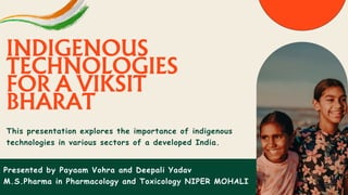 This presentation explores the importance of indigenous
technologies in various sectors of a developed India.
INDIGENOUS
TECHNOLOGIES
FOR A VIKSIT
BHARAT
Presented by Payaam Vohra and Deepali Yadav
M.S.Pharma in Pharmacology and Toxicology NIPER MOHALI
 