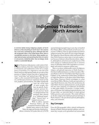 225
Indigenous Traditions—
North America
A common belief among indigenous peoples of North
America is that everything on Earth and in the universe
has a soul and is animated by spirit—although with over
560 recognized tribes in the United States alone, there is
considerable variation to the theme. Many peoples con-
sider land and water and everything that lives on it and in
it to be sacred, a belief that often—but not always—lends
itself to a sustainable lifestyle.
Native Americans today practice a wide variety of reli-
gious traditions, from their original indigenous ways
to Christianity and combinations of the two in unique
forms of syncretism. It is important to note that most
North American tribal spiritual leaders do not refer to their
practices as “religion”; instead, they refer to “spiritual tradi-
tions,” “sacred ways,” and “spiritual ways of life.” The term
religion is often associated with European, Middle East-
ern, and European-American institutions based on holy
texts, prophets, and monotheism. This diﬀers signiﬁcantly
from the sacred ways
of native peoples who
have site-speciﬁc, Earth-
centered, spiritual eth-
ics and practices based
on intergenerational oral
teachings often referred
to as “traditional knowl-
edge,” “natural laws,” or
“original instructions.”
With 4 million reported
American Indians and 562
recognized American Indian and
Alaskan native nations in the United
States, the range and diversity of spiritual tra-
ditions is immense. In Canada, there are 1,172,790
reported aboriginal people living in more than six hundred
First Nation, Métis, and Inuit bands and oﬀ-reserve com-
munities. In Mexico, there are approximately sixty distinct
indigenous groups that speak over sixty unique languages.
The indigenous cultural diversity within and between these
three North American nation-states is vast and complex—
vast because of inherent cultural diversity (ethnic, linguis-
tic, philosophical, and artistic) and complex because of the
severe changes in traditional practices due to numerous
waves of colonialism which tribes responded to, accommo-
dated, and resisted in numerous resilient ways.
There is an almost unfathomable variety of indigenous
religious and spiritual expressions in North America—
from Inuit traditional shamans in northern Canada to Mor-
mon Paiutes in the U.S. Great Basin; from Yaqui syncretic
Catholics in the southwestern United States and Mexico
to Lakota Sun Dancers in the plains of the United States;
from Native American Church worshippers to urban
mixed-blood (Métis, Mestizo, Creole) pan-spiritualists in
major North American cities. From this vast diversity, the
major Native American spiritual practices can be grouped
into four main categories: (1) traditional, (2) Christian
or other major religion, (3) syncretic—a unique combin-
ation of Christian and traditional spiritual practices, and
(4) pan-tribal—an intertribal blend of varied spiritual
beliefs, practices, and ceremonies. This article will focus
on the ﬁrst category, the traditional spiritual teachings of
North America—the precolonial spiritual philosophies,
ethics, and ceremonies.
Key Concepts
Given all of the geographic, ethnic, cultural, and linguistic
diversity of Native American spiritual traditions, some con-
sistent key concepts can be generalized and summarized.
“o
W
Am
recogni
Alaskan n
States, the range a
ditions is immense. In C
I.indd 225I.indd 225 10/22/2009 10:51:56 AM10/22/2009 10:51:56 AM
 